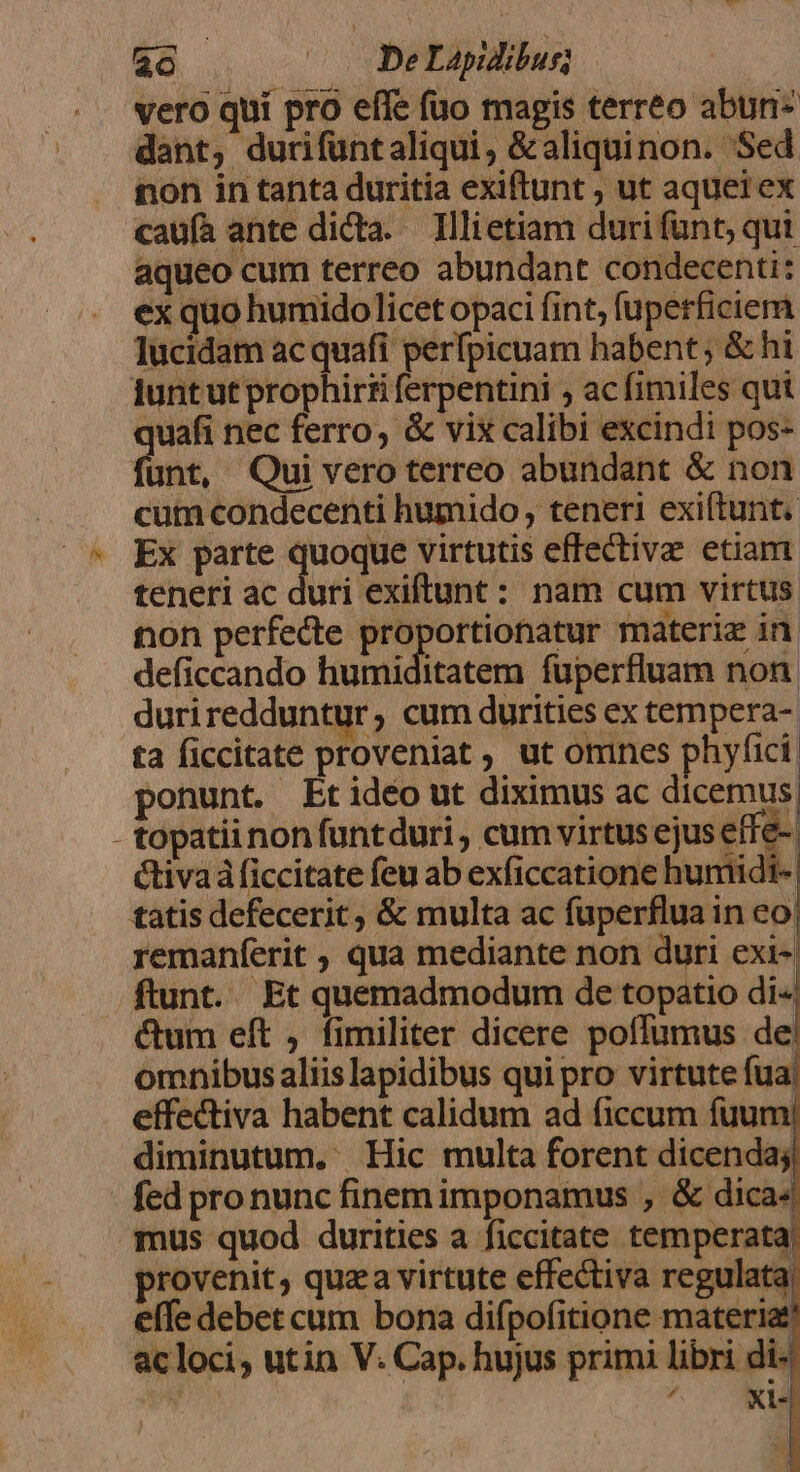 $8 . .' DEAD —— —À— ton perfecte proportionatur materiz in deficcando humiditatem fuperfluam non. duriredduntur; cum durities ex tempera- ta ficcitate proveniat , ut omnes phyfici. ponunt. Etidéo ut diximus ac dicemus! - topatii non funtduri , cum virtus ejus effe- Ctivaá ficcitate feu ab exficcatione humidi. tatis defecerit, &amp; multa ac fuperflua in co remanferit , qua mediante non duri exi- ftunt. Et quemadmodum de topatio di« ctum eft , fimiliter dicere poffumus de omnibus aliis lapidibus qui pro virtute fua. effectiva habent calidum ad ficcum fuum! diminutum. Hic multa forent dicenda; fed pro nunc finem imponamus , &amp; dica4 mus quod durities a ficcitate temperata! provenit, quaa virtute effectiva regulata, efe debet cum bona difpofitione materia &amp;cloci, utin V. Cap. hujus primi libri di- 1 * Xxl«