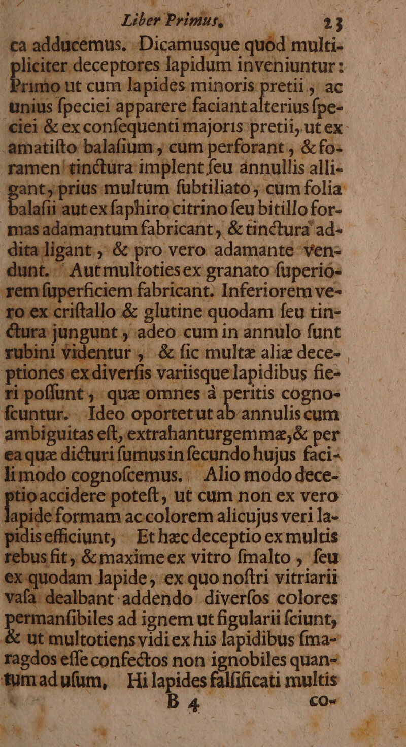 ta adducemus. -Dicamusque quód multi- nm ter. deceptores lapidum i iie iuntur : 'ut cum lapides minoris pretii ac Unius M pccini apparere faciant alterius fpe- .amatiíto balafium cum perforant , &amp; fo« ! ramen tinétura implent, feu annullis alli- 3t, prius multum fubtiliato ; cum folia: alafii autex faphiro citrino feu bitillofor- | Hos cogn tolg aer plating ad- psu an &amp; pro vero adamante ven- dunt. ^ Autmultotiesex granato füperió- xem füperficiem fabricant. Inferiorem ve- xo ex criftallo &amp; glutine quodam feu tin- orm adeo cum in annulo funt Videntur , &amp; fic multe alie dece- | nes ex diverfis s variisque lapidibus fie-- fcuntur. Ideo oportetut ab annuliscum ambiguitas eft, extrahanturgemma;&amp; per eaque dici urifumusin fecundo hujus faci- limodo cognofcemus.:' Alio modo dece- [ io accidere poteft, ut cum non ex vero lapide formam accolorem alicujus veri la- pidisefficiunt, . Et hzc deceptio ex multis rebusfit &amp; maxime ex vitro fmalto , feu :x quodam lapide ex quo noftri vitriarii vaf 1 dealbant. addendo. diverfos colores rmanf(ibiles ad ignem ut figularii fciunt; &amp; 'Ut multotiens vidi ex his lapidibus fma- effe confectos non ignobiles quan- tumadufam, Hi qm falfificati multis B 4. €O« M. :  p T