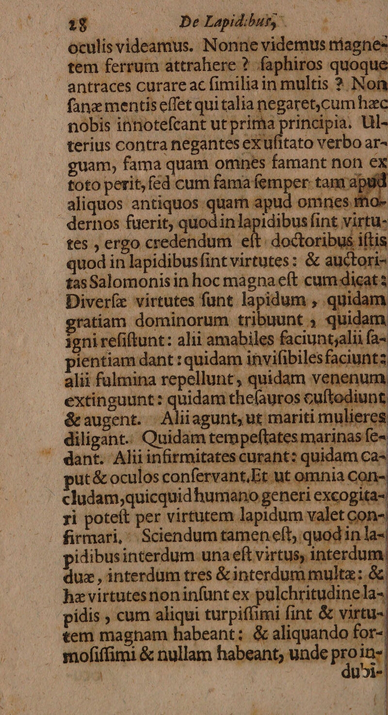 [34 » De Lapidibut, oculis videamus. Nonne videmus niagnee tem ferrum attrahere ? faphiros quoque antraces curare ac fimilia in multis ? Non fane mentis effet qui talia negaret,cum haec nobis innotefcant ut prima iier ul- terius contra negantes eXufitato verbo ar- guam, fama quam omnes famant non ex toto perit, fed cum fama femper tani apii Aoc. aliquos antiquos. quam apud omnes mo- dernos fuerit; quodinlapidibus fint virtu- tes , ergo credendum eít: doctoribus iftis quod in lapidibusfintvirtutes: &amp; auctori- tas Salomonis in hoc mágna eft cum dicat s Diveríz virtutes funt lapidum , quidam gratiam dominorum tribuunt ; quidam igni refiftunt: alii amabiles faciuntjalii fa- pientiam dant : quidam invifibilesfaciunta alii fulmina repellunt, quidam venenum extinguunt: quidam thelauros cuftediunt &amp;augent. | Aliiagunt; ut mariti mulieres . diligant. Quidam tempeftates marinas fe- dant. Aliiinfirmitates curant: quidam ca put&amp; oculos confervant,Et ut omnia can- cludam;quicquidhumano generi excogita- ri poteit per virtutem lapidum valet con- firmari, ^ Sciendum tamen eft; quod in la-. pidibusinterdum una eft virtus, interdum duz , interdum tres &amp;interdum multa: &amp; hzvirtutesnoninfünt ex pulchritudinela- pidis , cum aliqui turpifümi fint &amp; virtu- tem magnam habeant; &amp; aliquando for- mofiffimi &amp; nullam habeant; unde pro xi UJ». (8 [3