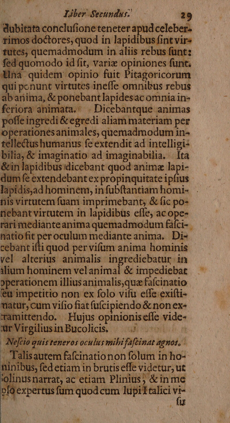 dubitata conclufioneteneter apud celeber. timos doctores; quod in lapidibus fint vir« tutes, quemadmodum in aliis rebus füntz fed'quomodo id fit, variz opiniones funt. dna quidem opinio fuit Pitagoricorum qui ponunt virtutes ineffe omnibus rebus abanima, &amp; ponebantlapidesac omnia in- feriora animata. ' . Dicebantque animas offe ingredi &amp; egredi aliam materiam per operationesanimales, quemadmodum in- telle&amp;tushumanus fe extendit ad intelligi2 bilia; &amp; imaginatio ad imaginabilia. . [ta &amp;in lapidibus dicebant quod anima lapi- dum fe extendebantex propinquitate ipfius. nis virtutem fuam imprimebant, &amp; (ic po- tiebant virtutem in lapidibus effe, ac ope- rari medianteanima quemadmodum fáíci- . natiofit peroculum mediante anima. Di- cebant ifti quod per vifum anima hominis vel alterius animalis. ingrediebatur in ilium hominem vel animal &amp; impediebat operationem illiusanimalis,qua fafcinatio feu impetitio non ex folo vifu effe exifti- matur, cum vifio fiat füfcipiendo &amp; non ex« Tamittendo. | Hujus opinionisefle vide- urVirgiliusinBucolicis. — 5 ^^ 005 | Nejrio quis teneros oculus mihi fafeinat agnos, . Talisautem fafcinationon folum in ho- ninibus, fedetiam in brutiseffe videtur, ut 'olinusnarrat, ac etiam Plinius; &amp;inme gexpertus fum quod cum lupiltalici  | u N -.