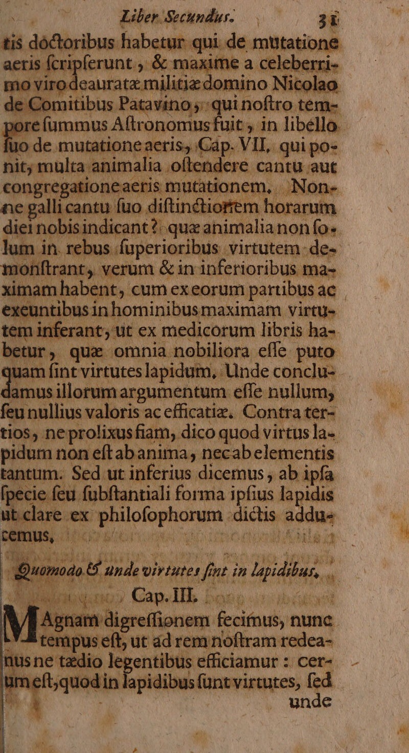 C e WRIT dla ctii B Mini Alina Em. cum exeorum esit ac | exeuntibus in hominibusmaximam virtu- huis pt ut ex medicorum libris ha-. Ir, quz omnia nobiliora effe puto dam f nt virtutes lapidum, Unde conclu: - amus illorum argumentum effe nullum; na: nullius valoris acefficatiz, Contra ter- tios, ne prolixus fiam. dico quod virtus la-. pidum non eftabanima, necab elementis tantum. Sed ut inferius dicemus , ab ipfa [pecie feu fubftantiali forma ipfius lapidis ut clare ex LAE piu addu« — en Aug i, demi oiriutet fen 7 in sipdin. ui iW qr xg dpa Vdigrefionem fecimus, nune à; n isne Mors legentibus ilütiamur cer-  unde