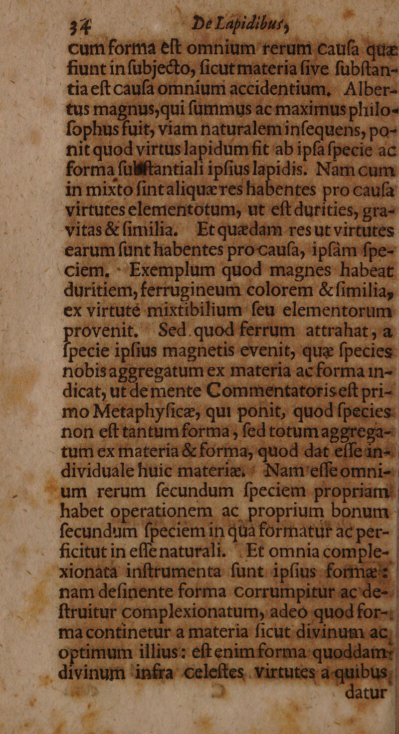 cum forma eft omnium rerum caufa que fiunt in fübjecto, ficut matetia five fübítan- tiaeít caufa omnium accidentium, Alber- tus magnus;qui fümmus ac maximus philo« fophus fuit, viam naturalem infequens, po- nitquod virtuslapidumfit ab ipfa fpecie ac forma füliftantiali ipfiuslapidis. Nam c in mixto fintalique'reshabentes pro caufa virtutes elementotum; ut eft durities, gra« vitas&amp;íimilia. Etqu&amp;édam resut virtutes earum funt habentes procau(a, ipfám fpe- ciem. : Exemplum quod magnes habeat duritiem, ferruzineum colorem &amp; fimilia, ex virtuté mixtibilium-feu elementorum rovenit. Sed.quod ferrum attrahat;'a pecie ipfius magnetis evenit, que fpecies nobisageregatum ex materia acforma in dicat, ut demente Commentatoriseft pri-- mo Metaphyfice, qui ponit, quod fpecies. non efttantum forma , fedtotumaggrega- tum ex rnateria &amp; forma; quod dat effein«. dividuale fiuic materia, : Nam'effeomnis:. um rerum fecundum fpeciem propriam: | habet operationem ac proprium bonum : fecundum fpeciemin qtià formatur ac pet- | ficitut in eflenaturali. Et omnia comple- | xionàta inftrumenta funt. ipfius formas nam definente forma corrumpitur. ac'de-. | ftruitur complexionatum, adeo quod for-; ma continetur a materia ficut. divinum ac; | optimum illius: eff enimforma:quoddaim: divinum infra .celeftes.. virtutes MIU atur T [ | |