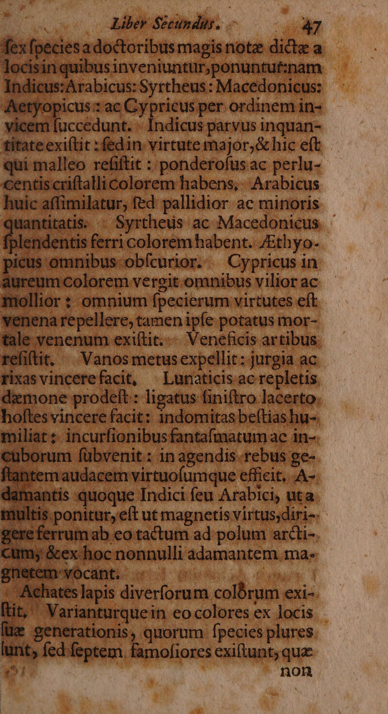 TU * fesf Metrum áo. 35: Syrtheus: Dee oam Aetyop o 'pricus per ordinem in- vicem. luccedunt. | Indicus parvus inquan- X. :fedin. |i ig 6 M eft qui malleo refift iderofus ac perlu- entis cri lallicolorem habens, Arabicus pus nilatur, fed: pallidior ac minoris itatis. : Syrtheus ac Macedonicus. - icolorem habent. JEthyo- nibus obfcurior. - Cypricus i in I |Colorem. vergit.omnibus vilior ac ior t omnium fpecierum virtutes eft repellere, tanen ipíe potatus mor-- r'enenum exiftit.... Veneficis artibus. efiftit, ^ Vanos metusexpellit: jurgia ac : xas vincere facit, —Lunaticis ac repletis damone prodeft: ligatus finiftro lacerto. ) Pw: indomitas belt hu-. c wenit.: in agendis. rebi ge- Ic iie MM ique efficit, A-. 1 : quoque. Indici feu Arabici, uta. onitur,eft ut magnetis virtus;diri- - imab eo tactum ad polum arcti-. | nonnulli NIAHRARENN Tae arianturque in eocolores ex locis | Yerationis, quorum fpecies plures. | fam fiores exiftunt; qua