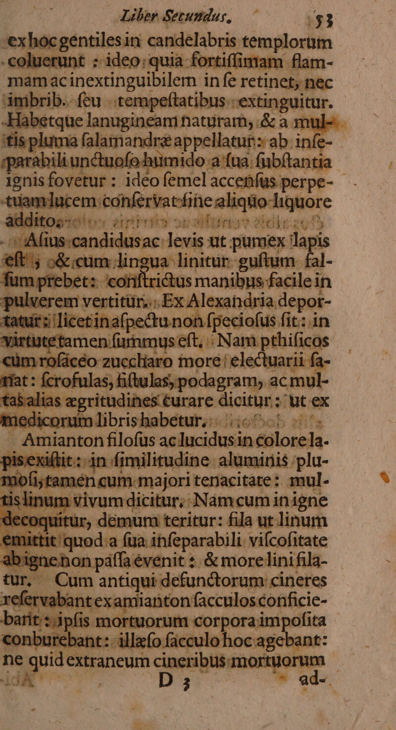 'exhocgentilesin candelabris templorum erunt ; ideo; quia fortiffintam flam- mamac inextinguibilem in fe retinet; nec mibrib.. feu ..tempeftatibus.- extinguitur. -Habetque lanugineam naturam; .&amp; a mule. 'tis pluma MATotiiuliap rotor ab infe gparabili unctuofo humido a fna. fubítantia 1gnis fovetur : ideo femel accetfüs.perpe- - tiamlucem. confervatfine aliqüo-liquore e160 0 amr ey opoaliürniuw £l 2015 »':Mius-candidusac: Hine ut pumex lapis eft; o&amp; cum ; Vosuat inre guftum fa fum prebet:. coniftricü ie cerae A pulverem veniri Ex Alexandria depor- (cr tpe EN A fit: in *tamen fumn epus dc py acie mat M iratas din be rea, ipm d ta&amp;alias aegritudines curare dicitur; 'utex medicorum libris habetur, idiefob i T Amianton filofus ac lucidusin colorela. oisexiftit: 4n (imilitudine. aluminis 'plu- qne cum.majori tenacitate :. mul- islinum givuoniiann ANámcuminigne decoquitur, ; démum teritur: fila ut linum emuttit quod a (ga infeparabili. vifcofitate at Ibigner contr mra &amp;morelinifila- - . Cum antiqui defunctorum: cineres ref rvabantexamiianton facculosconficie- barit s.j tpfis mortuorum corpora impofita conburebant: illo facculo hoc agebant: ne quid extraneum cineribus. mortuorum - idA gd D 3 d ad-.