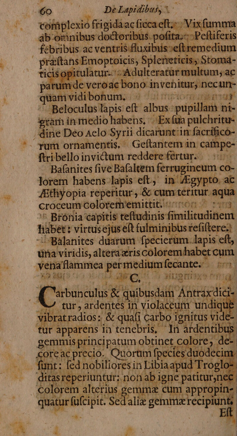 60 | De Lapidibusy cofaplexio kdevagoey fiecaef Vixfumma ab omnibus doctoribus pofita.- -Pelliferis febribus ac ventris fluxibuis»eft remedium P Min imepiret Spleieticis; Stomá- ticis o: pitulatur-. 5, et Paterno ae aE ied vidibohuns: i Beloculus lapis et bw dii eda ini eram in medio habens, '.-Ex(ua pulchritu- dine Déo Aelo: Syrii dicarunt'in facrificó- . rum ornamentis, '. Geftantem in catnpc- ftribelloinvicum redderefertur. .— 5 Bafanites five Bafaltem ferrugineum. co- lorem habens lapis eft, in ZEgypto. ac Athyopia reperitur ;.&amp; cum tétitur. aqua croceum Colorethremittit. ^06 v3  Brónia capitis teidinis fimilem titbet: virtusejus eft fulminibus efillepen | / Balanites duarum fpecierum. lapis : una viridis, altera ris coloremhabet cum venaflammea RO patio: i pri E nsn odi € $c € 5 WIgEtiaxe Pr C. » tur, a deidb in VR ow vibratradios; &amp; quali Carbo ignitus vide- tur ios ia tenebris, In E | hd