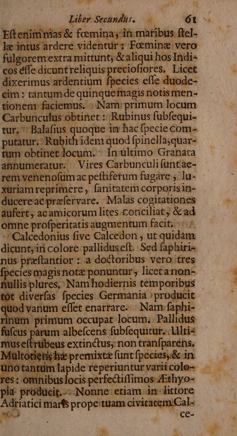 ulgoremextra mittunt; &amp; aliqui hos Indi« cos éffe dicunt reliquis precioft lores, iiit dixerimus. ardentium fpecie luode cim : tantum de quinque: tionem faciemus. .. Nam: primum locum Carbunculus obtinet :: Rubinus fubfequi- tur, ^ -Balafius quoque i im hacfpecie com-. putatur. Rub ith idem quod fpinellajquar- n obtinet: ocum. : inultimo Granata annumeratur- Vires Carbunculi (untae- rem vei enofüm ac peftifetum fugare ;.]u- xuriam reprimere, fanitatem corporis in- cereac prafervare. Malas cogitationes aufert, acamicorum lites. conciliat j kon onine profperitatis augmentum facit, : : -Calcedonius five Calcedon , ut poii ii dicunt; iti colore palliduseft. Sed faphiri« nus przftantior :: a doctoribus vero tres fpecies magisnota: nullisplures, Nam hodiernis temporibus tót diverfas fpecies Germania Pridie Jod vanum effet enarrare... Nam-faj inüm primam Occupat locum, Pallidus us parum albefcens fubíequit jr. Altis nuse(trübeus extinctus; non tranfparéns. Vi Ito: Md ig vag d 5 :premixtá furit kien nre An à Eftenimnias &amp; femmina; zin matribus ftel-- keintus rdere videntur z Fominz vero