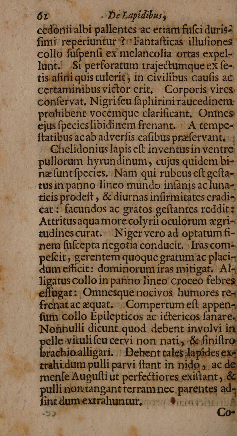 óz — s DeLapidibus, : cedóniialbi pallentes ac etiam fufci durisz fimi reperiuntur ?Fantafticas- illufjones collo füfpenfi ex: melancolia ortas expel- lunt. .Si perforatum trajectumqueex fe-. tis.afirii quis tulerit) in civilibus caufis ac certaminibus victor erit, Corporis vires. confervat. Nigrifeu faphiriniraucedinem: prohibent vocemque clarificant, Onines ejus fpecieslibidinem frenant. : A tempe- ftatibus acab adverfis cafibus prafervant. -.; Chelidonius lapis e(t inventusin ventre: pullorum hyrundinum, cujus quidem bi- nz (untfpecies, Nam qui rubeus eft gefta- tusin panno lineo mundo iníanis ac luna ticis prodeft , &amp; diurnas infirmitates eradi^ cat: facundos ac gratos geítantes reddit: Attritusaqua morecolyrii oculorum egri- tudinescurat. .Nigervero ad optatum fi- nem fuüfcepta negotia conducit... Irascom-. pefcit, gerentem quoque gratumac placi- dum efücit: dominorum iras mitigat. Al- . ligatuscolloin panno lineo croceo febres: effugat:, Omnesque nocivos humores re« frenatac equat... Compertum eft appen