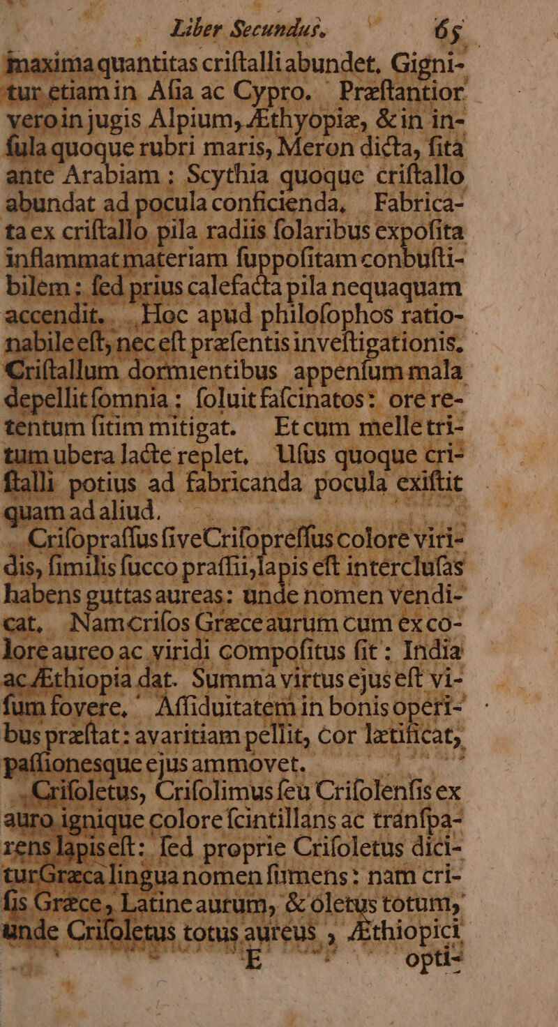 ) : Liler. Sectio BS ^4 ima ima quantitas criftalliabun et, Gi turetiamin Afia ac Cypro. - pod 'eroin jugis. Alpium, Ath opes &amp;in i in- ue rubri maris, Meron dicta fità ante EU ; Scythia quoque. cfl abundat ad pocula conficienda, Fabrica- tacx criftallo ps. radiis. folaribus expofita inflammatmateriam fuppofitam conbufti- ; fed priu: ARE ila nequaquam dit... Hoc apud. BEMO hor ratio- cefi Pigeon pato | Illum dormientibus appe um mala ; fomnia : foluitfafcinatos: orere- entum fitimn mitigat. Etcum melle ur uum ubera lacte replet, (us quoqu 1e cri- Wenalait Nae Pectore xifopraffus GiveCrifopreffus colore vi i- dis, fir ME A .intercTe 1abens guttas aureas: un de nomen ven di- | 'crifos Graceaurum cum ex co- 'aureo ac viridi , compofi itus fit : India f D yirtus ejus eft MS e, Affiduitat iin bonisope at: a pell t; Cor ] lati iàt, üonesquc movet. : Cri e tus, rito imusfeü UR ex üc eA ac tránfpa- apiseft: [ed proprie Crifoletus dici- SF linguanomen. fmens: nam cri- ce» Latir cautum, e &amp; ole us totum, Crilolc puse Que. AIoTRR | opü*