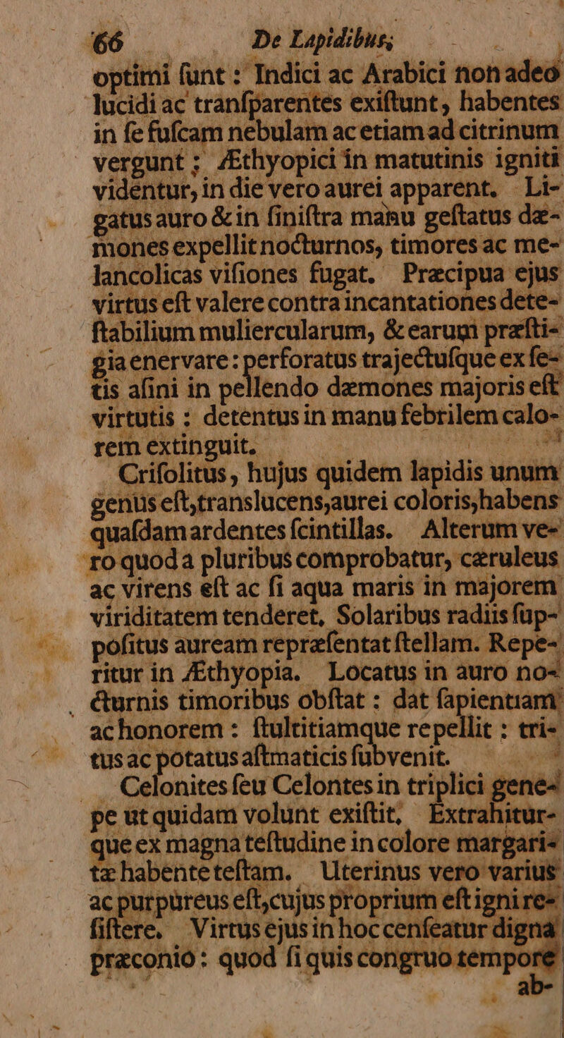 $6 De Lapidibur; | optimi f (unt : Indici ac Arabici nonadeó lucidi ac tranfj: rentes exiftunt, habentes in fe fufcam nebulam acetiamad citrinum. vergunt ; /Ethyopici ín matutinis igniti videntur; in die veroaurei apparent. —Li- gatusauro&amp;in fi niftra manu geftatus dz- mones expellit nocturnos, timores ac me- lancolicas vifiones fugat. Praecipua ejus . virtus eft valere contra incshtaticus dete- ftabilium muliercularum, &amp; earugi prati- giaenervare: perforatus trajectufque ex fe- in afini in pellendo demones majoris eft virtutis : detentusin manu febrilem calo- rem extinguit. Crifolitus , hujus quidem lapidis unum gentis eft,translucens;aurei colorishabens quafdamardentesfcintillas. Alterum ve- xo quoda pluribus comprobatur, ceruleus ac virens e(t ac fi aqua maris in majorem. 2 iditatem tenderet, Solaribus radiis füp- ofitus auream reprafentat ftellam. Repe- Lev in /Ethyopia.- Locatus in auro no- , €&amp;urnis timoribus obftat : dat fapientiam achonorem : ftultitiam ue repe di: trie tus ac potatus aftmaticis fübvenit. ... Celonites (eg Celoritési in triplici gen ed peutquidam volunt exiftit, Extrahitur- Diele mai Me incolore margari- z habenteteft am. Uterinus vero varius c purpüreus eft,cujus proprium eftigni re» fi ere. . Virtusejusin hoc otcenfeatr Pietas quod fi quisco Bien n