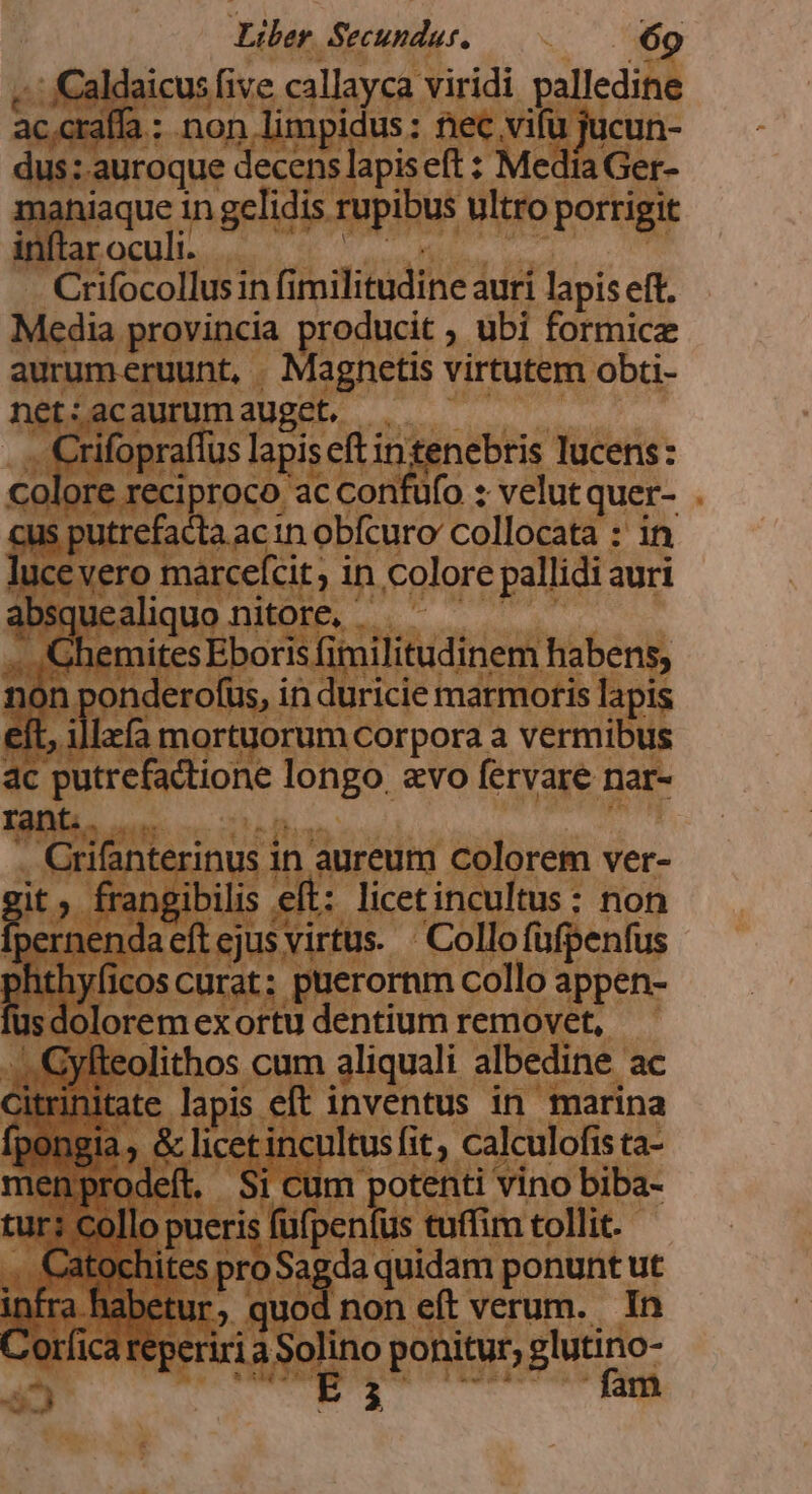 .': Caldaicus five callayca viridi palledine ac.craffa : non limpidus: nec vifu jucun- dus:.auroque decens lapis eft : Media Ger- mahniaque in gelidis rupibus ultro porrigit inftar oculi. (Mua Crifocollus in fimilitudine auri lapis eft. Media provincia producit ; ubi formice aurumeruunt, . Magnetis virtutem obti- net:acaurumauget, : .... Crifopraffus lapiseft intenebris lucens: Colore reciproco ac confufo : velutquer- . cus putrefacta ac tn obfcuro' collocata : in lucevero marcefcit ; in colore pallidi auri absquealiquo nitore, RET .. 'GhemitesEboris fimilitudinem habens, non onderofus, in duricie marmoris lapis eft, illx(a mortuorum corpora a vermibus ac putrefactione longo. evo fervare nar- aL e P : . Grifanterinus in aureum colorem ver- gi » frangibilis eft: licetincultus : non pernendaeftejus virtus. ' Collofüfpenfus hthyficos curat: puerornm collo appen- fus dolorem exortu dentium removet, -. .:Gyfteolithos cum aliquali albedine ac Citrinitate lapis eft inventus in marina fpongia , &amp; licet incultus fit, calculofis ta- menprodeít. Si cum potenti vino biba- tur: collo pueris fufpenfus tuffim tollit. .. Catochites pro Sagda quidam ponunt ut VÀ a habetur, quod non eft verum. In orfica reperiri a Solino ponitur, glutino- P ——