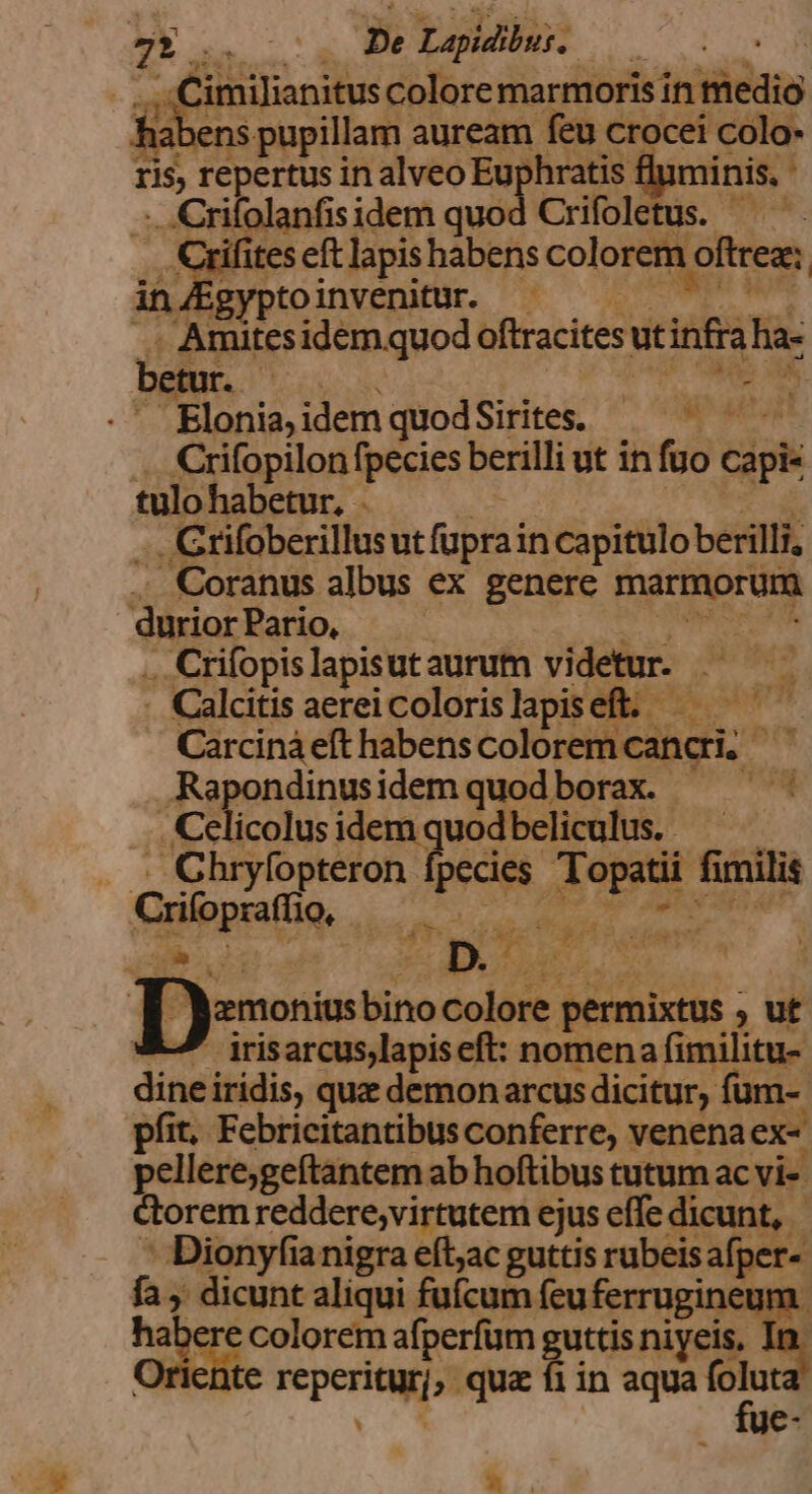 ;, RESP De Lapidibus, | | imilianitus colore marmoris in sido vens pupillam auream. feu crocei colo- ris repertus in alveo Eu 'hratis fluminis, .Crifolanfisidem quod Crifoletus. — Fo ites eft lapis habens colorem i oftrea: gyptoinvenitur. Amites idem quod oftracites ut infia ha- p ag UB c Ev idem quod Sirites. ac Crifopilon fpecies berilli ut in fuo cial tulo habetur, - . Crifoberillusut füprai in capitulo berilli, - Coranus albus ex genere marmorum durior Pario, .. Crifopis lapisutaurum videtur. - Calcitis aereicolorislapiseft. . Carciná eft habens colori cibi, Rapondinusidemquodborax. ^ ' . Celicolus idem quod beliculus. . . Chryfopteron [pecies ATA fimilis Criloprattio, n in MEE IT 2. DURCH de Deossie colore. permixtus ; ut - irisarcus,lapiseft: nomena fimilitu- dine iridis, qua demon arcus dicitur, füm- €: Febricitantibus anie rt venena ex- sp * ^D 7g fa , licht Tear ficum feu duni habere colorem afperfum guttis niyeis, riente reperiagy ; que fiin aqua x , uc-