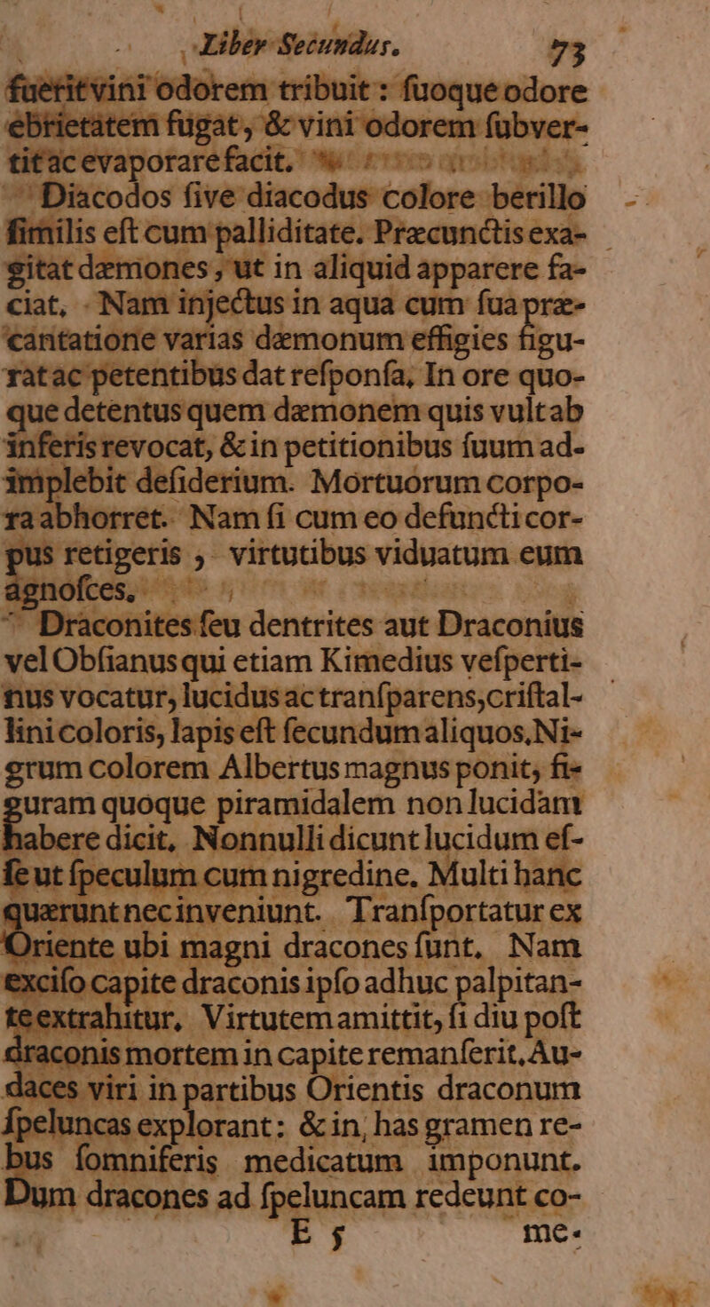 Liber Sendo 7g 'cantatione varias dinh: effigies figu- ratac petentibus dat refponía, In ore quo- Siiteeocas ii damonem quis vultab risrevocat, &amp;in petitionibus fuum ad- imp ebit defiderium. Mortuorum corpo- raat horret. Tan fi cum MEA 'COr- il Draconitesfeu resina aut. esie velObfianusqui etiam Kimedius vefperti- fus vocatur, lucidus actranfparens;criftal- linicoloris, lapis eft fecundum tbi ted i- grum colorem Albertus magnus ponit, fi- uram quoque piramidalem non lucidam habere dicit, Nc nnulli dicunt lucidum ef- 1 i d lum cum nigredine. Multi hanc juerur Rénceirentünt, drain i ue ANAL ICIILC 1 m C extrahit fidiu ge iraconis smortem incapite remanferit, Au- daces viri in partibus Orientis draconum fpe eiu sese &amp; in, has gramen re- E mhniferis medicatum imponunt. n dracones ad fpeluncam redeunt co- | E ; me. rz