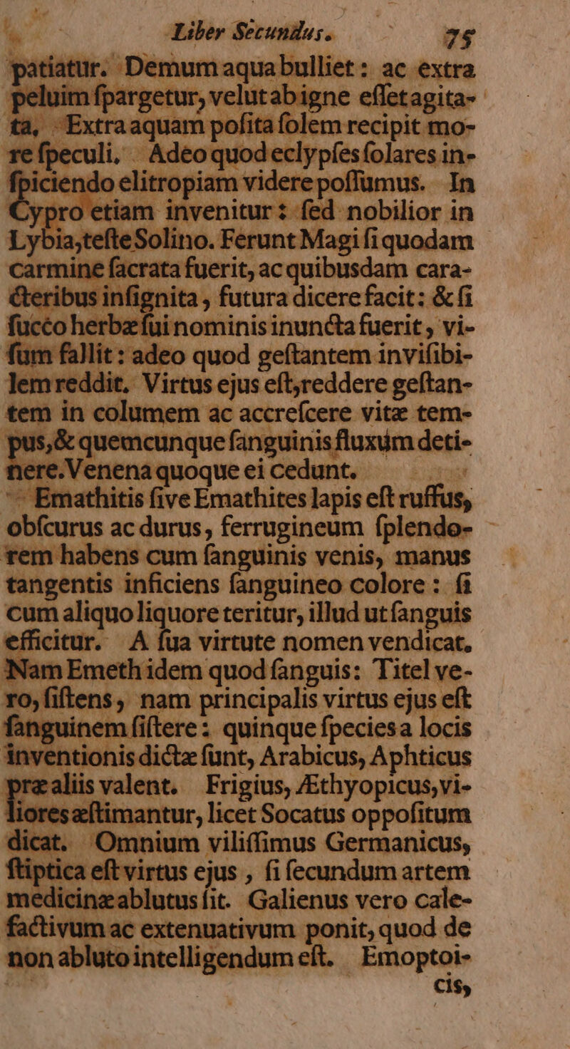 patiatur. Demum aquabulliet: ac extra peluim fpargetur, velutab igne effetagita- ta, Extraaquam pofita folem recipit mo- re fpeculi. Adeoquodeclypíesfolares in- cm cn elitropiam viderepoffümus. In jypro etiam invenitur: fed nobilior in Lybia;tefteSolino. Ferunt Magi fi quodam carmine facrata fuerit, ac quibusdam cara- Geribus infignita , futura dicere facit: &amp; fi fucco herbz fui nominis inuncta fuerit , vi- fum fallit: adeo quod geftantem invifibi- lemreddit, Virtus ejus eftjreddere geftan- tem in columem ac accreícere vite tem- pus,&amp; quemcunque fanguinis fluxum deti- nere.Venena quoque ei cedunt. | — Emathitis five Emathites lapis eft ruffus; obícurus ac durus, ferrugineum fplendo- rem habens cum fanguinis venis, manus tangentis inficiens fanguineo colore : fi cum aliquo liquore teritur, illud ut fanguis efficitur. A fua virtute nomen vendicat, iNam Emeth idem quod fanguis: Titel ve- rofiftens, nam principalis virtus ejus eft fanguinem fi(tere: quinque fpeciesa locis inventionis dictz funt, Arabicus, Aphticus prealisvalent. Frigius, /Ethyopicus;vi- ioreszítimantur, licet Socatus oppofitum dicat. Omnium viliffimus Germanicus, ftiptica eft virtus ejus , fi fecundum artem medicinzablutusíit. Galienus vero cale- factivum ac extenuativum ponit, quod de nonablutointelligendum eft. | Emoptoi- | cis,