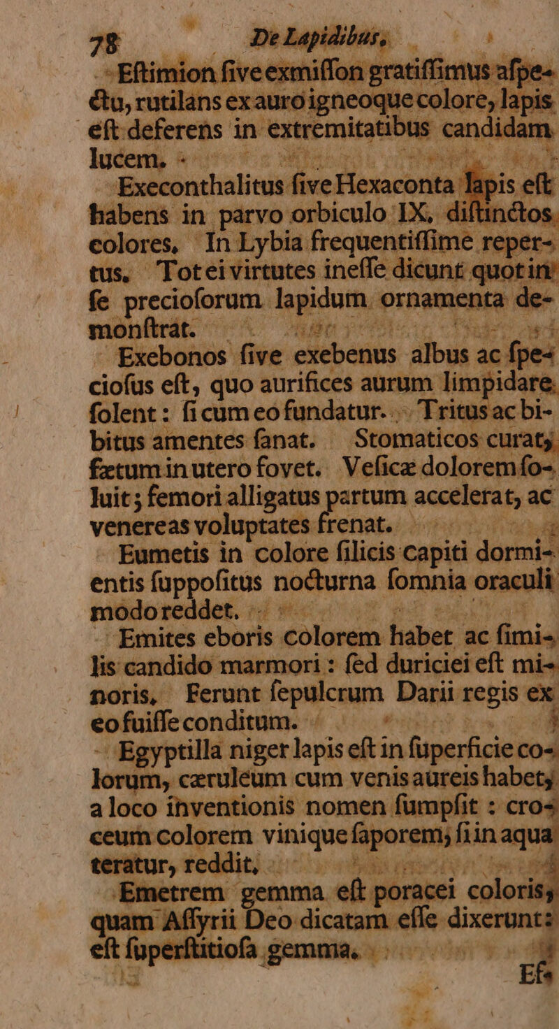 4 e i : s in sped le ii 1 d ! colores, In Lybia frequenti lime reper- tus. Toteivirtutes ineffe dicunt quotin fe precioforum lapidum. ornamenta de- —À diss Ait prier cu a 3 VER ái di quo aurifices aurum limji folent : ficum eo fundatur... Trit bitus amentes fanat. Stomaticos curat £etumin utero fovet. Vefica dolorer ifo O- luit; femori alligatus partum accelerat; ac venereasvoluptates frenat. —— Eumetis in colore filicis capiti dormi- ees — nocturna fomnia. racul -— af e - Emites eboris colorem habet. ac fimia fieicatidi ido marmori : fed duriciei eft mi- noris, Ferunt fepulcrum. Darii regis ex eofuiffe conditum. , Egyptilla niger jus eftin füperficieco« .ceruleum cum venis aureis habe! a loco ínventionis nomen fumpfit : cro« bc ih. viniquoipongu bn aqua