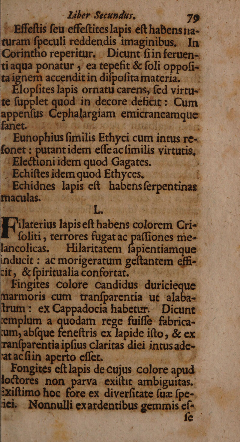 TUMI turam fpeculi reddendis imaginibus, In Corintho reperitur, . Dicunt fiin feruen- tiaqua ponatur , ea tepefit &amp; foli oppofi« taignem accenditin difpofita materia. — | . Elopfites lapis ornatu carens; fed virtu« te fupplet quod in decore deficit : Cum appeníüs Cephalargiam emicraneamque Fano ipo déco deoigs : '« Eunophius fimilis Ethyci cum intus re- fonet : putant idem effeac fimilis virtutis, ;!Electioniidem quod Gagates. | '; Echiftes idem quod Ethyces. Echidnes lapis eft habensferpentinas maculas. Kr cami | [es lapiseft habens colorem Cri« ! foliti , terrores fugatac paífiones me- lancolicas. — Hilaritatem fapientiamque inducit : ac morigeratum geítantem effi cit, &amp;fpiritualiaconfortat. — ^ Fingites colore candidus duricieque marmoris cum traníparentia ut inm irum * eX Cappadocia habetur. Dicunt emplum a quodam rege fuiffe fabrica- um, abíque feneftris ex lapide ifto, &amp; ex ranfpatentia ipfius claritas diei intusade- atacíiin aperto effet. NS. Fongites eftlapis de cujus colore apud «ores non parva exiítit ambiguitas. :xiftimo hoc fore ex diverfitate fuz fpe-. 1el Nonnulli exardentibus gemmis els :  e |