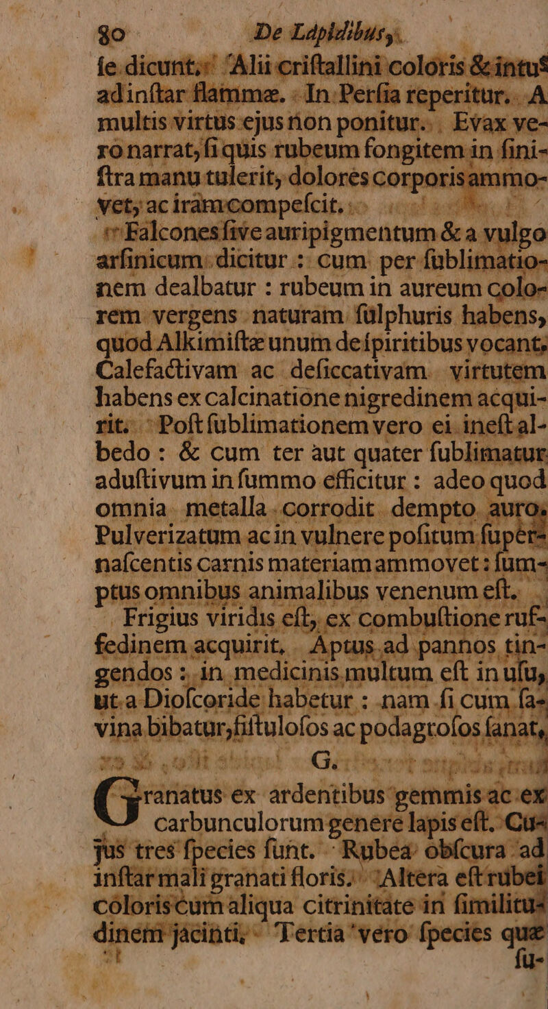 ies eet virus 'ejus non ponitur... Eft ye- ro narrat; fi quis rubeum fongitem in fini fira manu tulerit; dolores corporis: mmo- vet; aci; im compefcit, ... ical asl E A | «Falconesfive auripigmentum &amp; a vulgo arfinicum. dicitur :: cum: per füblimatio- nem dealbatur : rubeum in aureum colo- rem vergens naturam. fülphuris habe quod Alkimifte unum de fpiritibus voc: 1t Calefthivam. ac. SOUS) rwr aduftivdii in ido dicm: di ect omniía. metalla .corrodit dempto. auro; Pulverizatum ac in vulnere pofirum füpere neicandkc carnis is masagtaprco red iom: dibu gendo sin mel dba ut.a Dio coride eda ua nat x9 35 ot * Gift np *- wi c iati éx- asta nmis ac.ex carbunculorum genere lapise . Cü« jus tres fpecies funt. Rubea: obícura 'ad inftarma Pranati floris; ;Altera eftrubel loriscum aliqua citrinitate in fimilia njácinti; Tertia'vero fpecies que