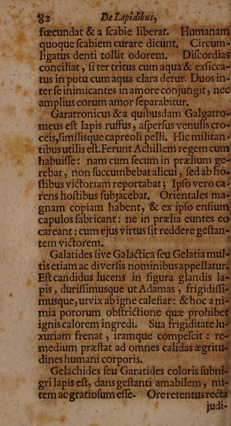 dg 0 Delapdlus, | : foecundat &amp; a fcabie liberat. Humana quoque fcabiem curare dicunt, Circum- ligatus denti tollit odorem, ^ Diftordias conciliat , fitertritus cum aqua &amp; exficca- tus in potu cum aqua clara detur. Duosin- terfeinimicantes inamoreconjungit; nec ampliuseorum amorfeparabitur, ^ — . Garatronicus &amp;a quibusdam Galgatroz meus eft lapis rufus, afperfus venuliscro« ceis,imilisque capreoli pelli. Hic militan- : tibusutiliseft.Ferunt Achillem regem cum. habuiffe: nam cum fecum in przlium ge- rebat, non füccumbebatalicui , fedab ho ftibus vi&amp;toriam reportabat; Ipfo vero ca* rens hoftibus fubjacebat, : Orientales ma gnam copiam habent, &amp; ex ipfo enfium capulos fabricant: ne in prelia euntes ec cateant ; cum ejus virtus fit reddere geftan- temvictorem, ^ '- M da . Galatides five Galactica feu Gelatia mul* tisétiam ac diverfis nominibusappellatur? Eftcandidus lucens in figura glandis la pis , duriffimusque ut Adamas , dye musque;utvix abighe calefiat: &amp;hoc a ni mid pororum obítrictione quz prohibet igniscalorem ingredi. Sua frigiditate lu? xuriati frenat ; iramque compefcit : re medium praftat ad omnes calidas &amp;gritu dines humani corporis. M^ NE Gelachides feu Garatides coloris fübnic eri lapis eft, dansgeftanti amabilem, mi? temacgtatiofumeffe- Oreretentusreda judi- | |