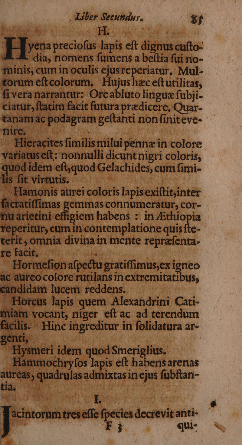 p15 - preciofüs mie eft diit anta: 2 -À. dia, nomens fümens a beftia füi no- minis; cum in oculis ejusreperiatur, Mul- torum eftcolorum, Hujushzc eftutilitas, fiveranarrantur: Oreabluto lingue fubji- ciatur, ftatim facit futura pradicere, Quar- briwii ac 2g dien geftanti nonfiniteve- : lieracites finitis milui penne in colore validtneet: nonnulli dicunt nigri coloris, qu od idem eft,quod Gelachides, cum himi- lis fit virtutis. A Hamonis aurei coloris lapis exiftitjinter licanitfima: emmas connumeratur, cor- nu arietini eligicm habens : in /Ethiopia réj 'eritur, cumin contemplatione quis fte- terit , omnia divinai in mente reprafenta- re facit. | | Horrmefion afpectu gratiffimus;ex igneo ac aureo colore rutilans in extremitatibus, candidam lucem reddens. - Horcus lapis quem Alexandrini Cati- Y ^ 1 Mou niger e(t ac ad terendum  Hinc ingreditur i in folidatura ar- Hysn leri idem quod Smeriglius. Hammochryfos lapis eft habensarenas aureas, quái admixtasin qe fubftan- U3i- cw - o3 €) M a L q r acintorum treseffe fede decrevitanti- | Fi qui-