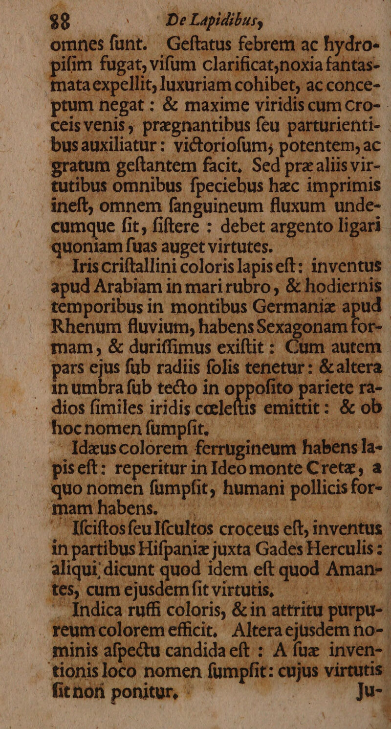 $9 E. Lapidibus, omnes funt. Geftatus febrem ac hydro- pifim fuga ; vifum clarificat,noxiaf id nata ex eli cohibet t; ac con ptum negat : &amp; maxime viric s cum Cro: ceis venis , pragnantibus feu par urienti- . busauxiliatur: victoriofum; potentem, ac atum geftantem facit, Sed pra aliis vir- tutibus omnibus fpeciebus hec imprimis ineft, omnem fanguineum fluxum unde- cumque fit, fiftere : debet argento npn TE fuas auget virtutes. - 273 - Triscriftallini coloris lapiseft:: inventus apud Arabiam in mari rubro; &amp;h ; dieri temporibus in montibus Germania Rhenum fluvium, habens Sex mam , &amp; duriffimus exiftit : | pars ejus füb radiis folis tent | inumbrafüb tecto in oppo Aio ariete ra- . dios fimiles iridis celeftis id id vi ob hocnomen fumpfit, : vs BOR iom : , Ideuscolorem fen 'rrügineum hab quo nomen fà imei h humani ri for | qm Pise A MUN parti mus Hiat j juxta bs ni rculis z aliqui dicunt quod idem eft juod Aman tes, cumejusdemfitvirtutis, —.———— 7 ;  fhdica ru(fi coloris, &amp;in attritu | ürpu- umcoloremefücit, Altera ejusdem no- 'ectu bea 9 iei tiónis loca ) nom | fit hori ponitur, -