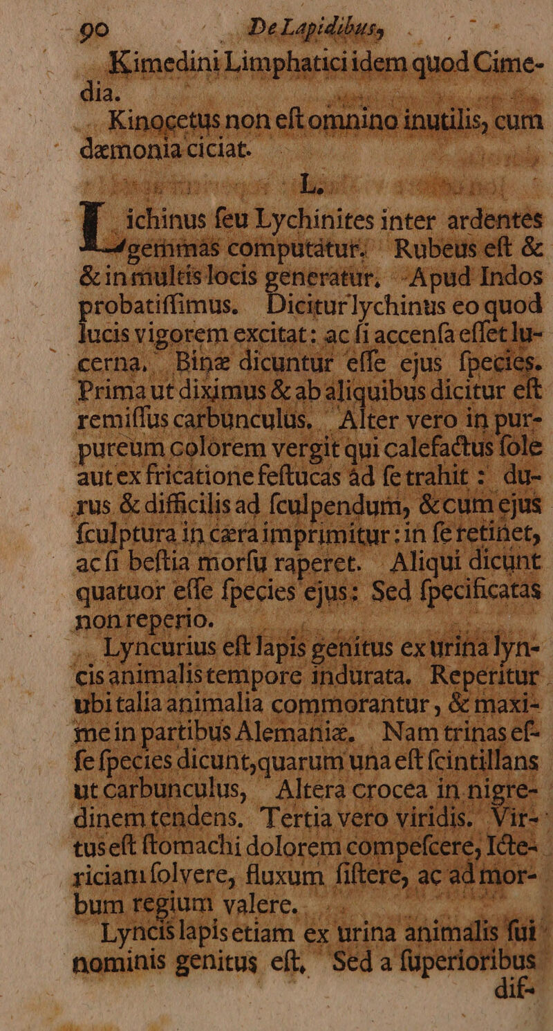 go oDelapidihus, Kimedini Limphaticiidem quod Cime- dia. qa DI OEC Ho s Kinocetus non eft omnino inutilis, cum demoniaciciat. .— apt tiec ERU T I OGUME 1 Ts: Ld iu LBS feu Lychinites inter ardentes -4serimas computatur. ^ Rubeus eft &amp; &amp;inmultislocis generatur, - Apud Indos probatiffimus. Diciturlychinus eo quod lucis vigorem excitat: ac f1accen(aeffet lu- cerna, Bine dicuntur effe ejus boa 1 Primaut diximus &amp; ab aliquibus dicitur ef remiíTus carbunculüs, ' Alter vero in pur- puteum colorem vergit qui calefactus fole autex fricatione feftucas àd fetrahit : du- xus &amp; diffcilisad fculpendurm, &amp;cum ejus fculptura in ceraimprimitur: in fe retinet, acfi beftia morfu raperet. Aliqui dicunt quatuor effe fpecies ejus: Sed fpecificatas .. Lyncurius eftlapis genitus ex trita lyn- cisanimalistempore indurata. Reperitur . ubitalia animalia commorantur , &amp; maxi- meinpartibusAlemanie, Nam trinasef- fe fpecies dicunt,quarum una eft fcintillans utCarbunculus, Altera crocea ini nigre- | dinemtendens. Tertia vero viridis. Vir-- tuseft ftomachi dolorem compefcere; IGte- riciam folvere, fluxum fiftere; ac ad mor- bum uoc WARD. Lyncis T s Met dis lapisetiam ex urina animalis fui ^ nominis genitus eft, Seda — ; li4