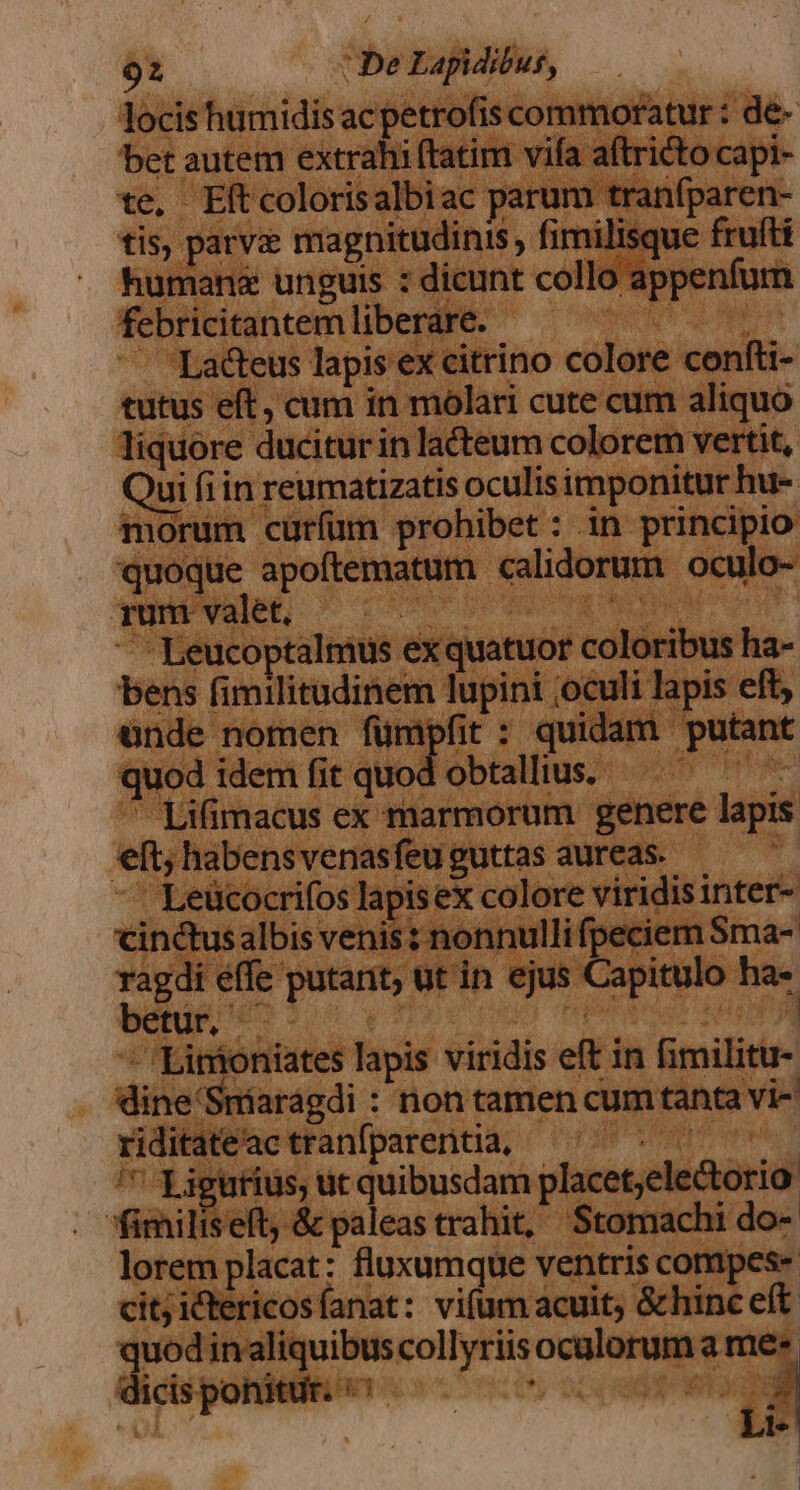 locis humidis ac petrofis commoratur : de- bet autem extrahi (tatim vifa aítricto capi- te, Eftcolorisalbiac parum tranfparen- tis, parvz magnitudinis, fimilisque frufti human&amp; unguis : dicunt collo appenfum febricitantemliberare. —— | Lacteus lapis ex citrino colore confti- tutus eft, cum in mólari cute cum aliquo liquore duciturin lacteum colorem vertit, Qui fiin reumatizatis oculisimponitur hu- morum curfum prohibet: in principio quoque apoftematum calidorum oculo- rum valet, NT INE HEUNNE E Leucoptalmus exquatuor coloribus ha- bens fimilitudinem lupini ;oculi lapis eft, nde nomen fünipfit : quidam putant quod idem fit quod obtalltus. aliod  Lifimacus ex marmorum genere lapis eft; habensvenasfeu guttas aureas. Leücocrifos lapisex colore viridis inter- cinctusalbis venis: nonnulli fpeciem Sma- ragdi effe putant; ut in ejus Capitulo ha- betur. — PT íi ih - Linioniates lapis viridis eft in fimilitu- dine'Snmiarágdi : non tamen cum tanta vi- riditateac tranfparentia, - VAM '* Ligurius, ut quibusdam placet;electorio fimiliseft, &amp; paleas trahit, Stomachi do- lorem placat: fluxumque ventris conipes- cit; ictericosíanat: vifum acuit; &amp;hinc eft quod inaliquibus collyriisoculorum a me* dicisponitir. ^-^ - 0c m Li-|