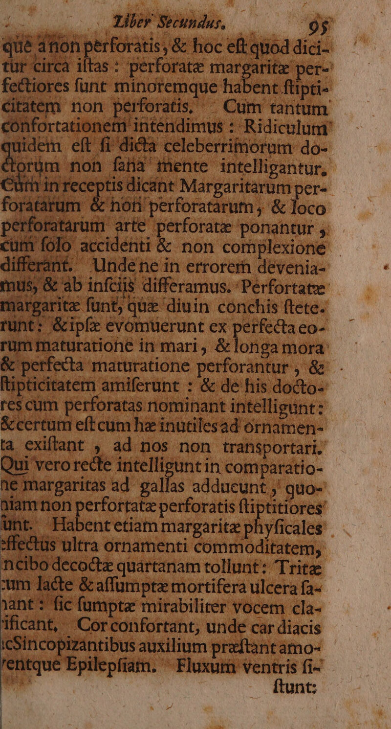 ; i 1e margaritas ad gallas adducunt ;' guo- niam ion perfortatz perforatis fti | titlores' unt. Habentetiam margarita phyficales ncibo decoctz quartanam tollunt: Tritze :um lacte &amp;affumpte mortifera ulcera fa- ant: fic fumpta: mirabiliter vocem cla- ificant, |Corconfortant, unde car diacis os 1s auxilium praftant amo- rentque Epilepfiam. — fi- xd unt: icSincopizantibus auxiliu