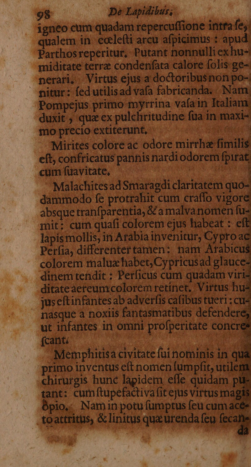 A AN ] PUR ^s Wis S. s dd   JY DM T o NW  4 Ed TNT nio TN 4 Meis kr E x 3 í fione intra fe; e ^^ ij pow 1quadam repercu tate terra: condenfata calore folis. ge- 4. Virtus ejus. a doctoribusnon po-/ olore ac odore mirrhee fimilis fricatus pannis nardi odorem fpirat. Ü af Ei UM dSmarasgdi claritatem quo- is mollis; in Arabia invenitur, Cyproac ria, differentertamen: nam Arabicu lorem ralux habet; Cypricusad glauce nem tendit : Perficus cum quadam viri . ditateaereumcolorem retínet, Virtus hu: |... juseftinfantesab adverfis cafibus tueri : cu . . masque noxiis fantasmatibus defendere; . wt infantes in omni profperitate | coner  r AB 0 Í Memphitisa civitate fui nominis in qua J primo inventus eft nomen fumpfit, utilem .«hirurgis hunc lapidem effe quidam pte tant: cumftupefactivafit ejus virtus mag Bpio,; Namin potu umptus feu cumacée .toattritus, &amp; linitus que urenda fcu ec A WTT yov, E.