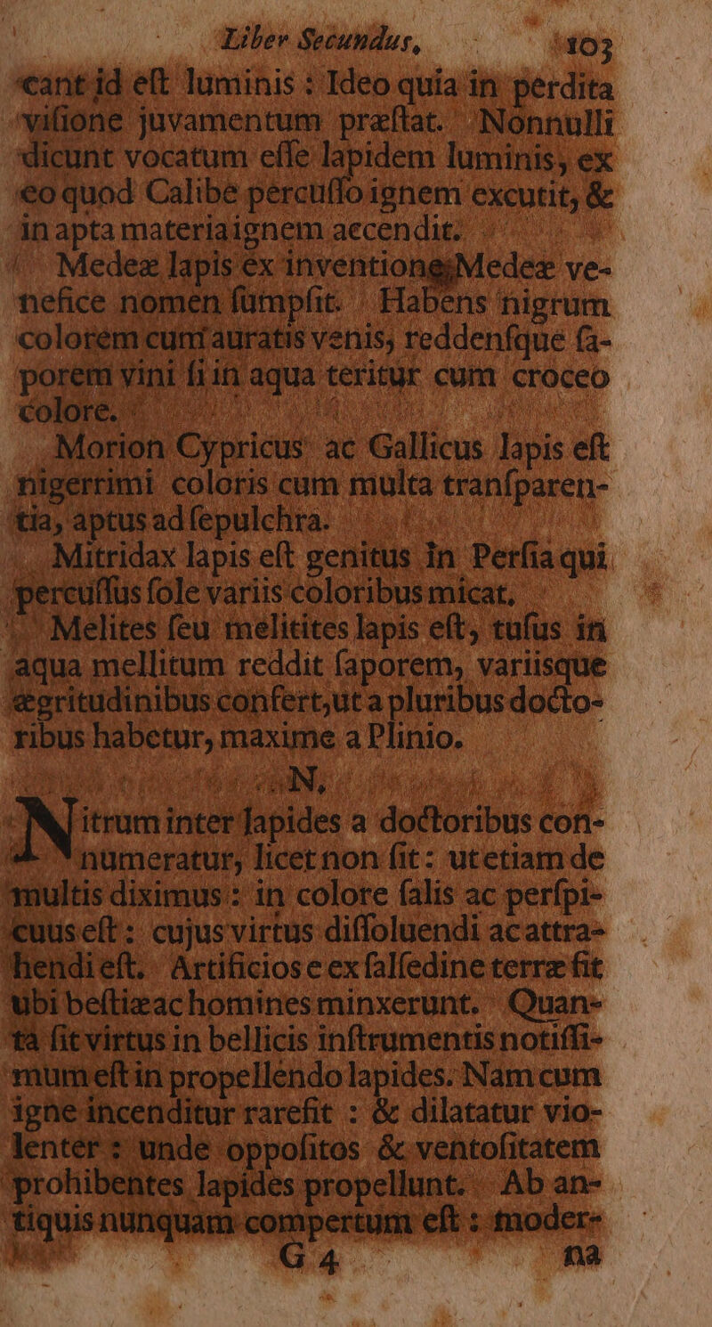 «ant: ld et luminis : Ideo quia in perdita. »vifione juvamentum praftat. Nonnulli J dicunt vocatum effe lapidem luminis; ex 4o quod Calibe percuffo ignem excutit; &amp; n apta materiaignem aecendug 4 Medez lapis ex inventiong;Medez j uid nomen fümpfit.- -Habens nigr 1 colorem cuni auratis venis, reddenfq | porem vini fii in e mid e olore. (^, M ..Morion Cypricus: ac Gal apis Yügertimi coloris cum multa ranfpar day aptus ad fepulchra. | c at ».., Mitridax lapis eft genitus. in Perfia. gercuffus fole variis'coloribusmicat, 1. Melites feu relitites lapis eft, tufus Aqua mellitum reddit (aporem, variis € ri ritudinibus confert;ut a pluribus d 1 ribus Lui maxime a Visum Ri P Nw inter dion a dofliibue c Cof- numeratur; licet non (it: utetiam de ^multis diximus : in colore falis ac perfpi- «uuseft : cujus virtus diffoluendi ac — [^ hendieft. Artificiose ex falfedine terre fit ubi beítizac homines minxerunt. Quan- - tà fit virtus in bellicis inftrumentis pow mumeltin propellendo lapides Nam cum ighe incenditur rarefit : &amp; dilatatur: vio- lenter : unde oppofitos &amp; ventofitatem. 'prohibentes lapides propellunt. Ab an- - a — — ei: s