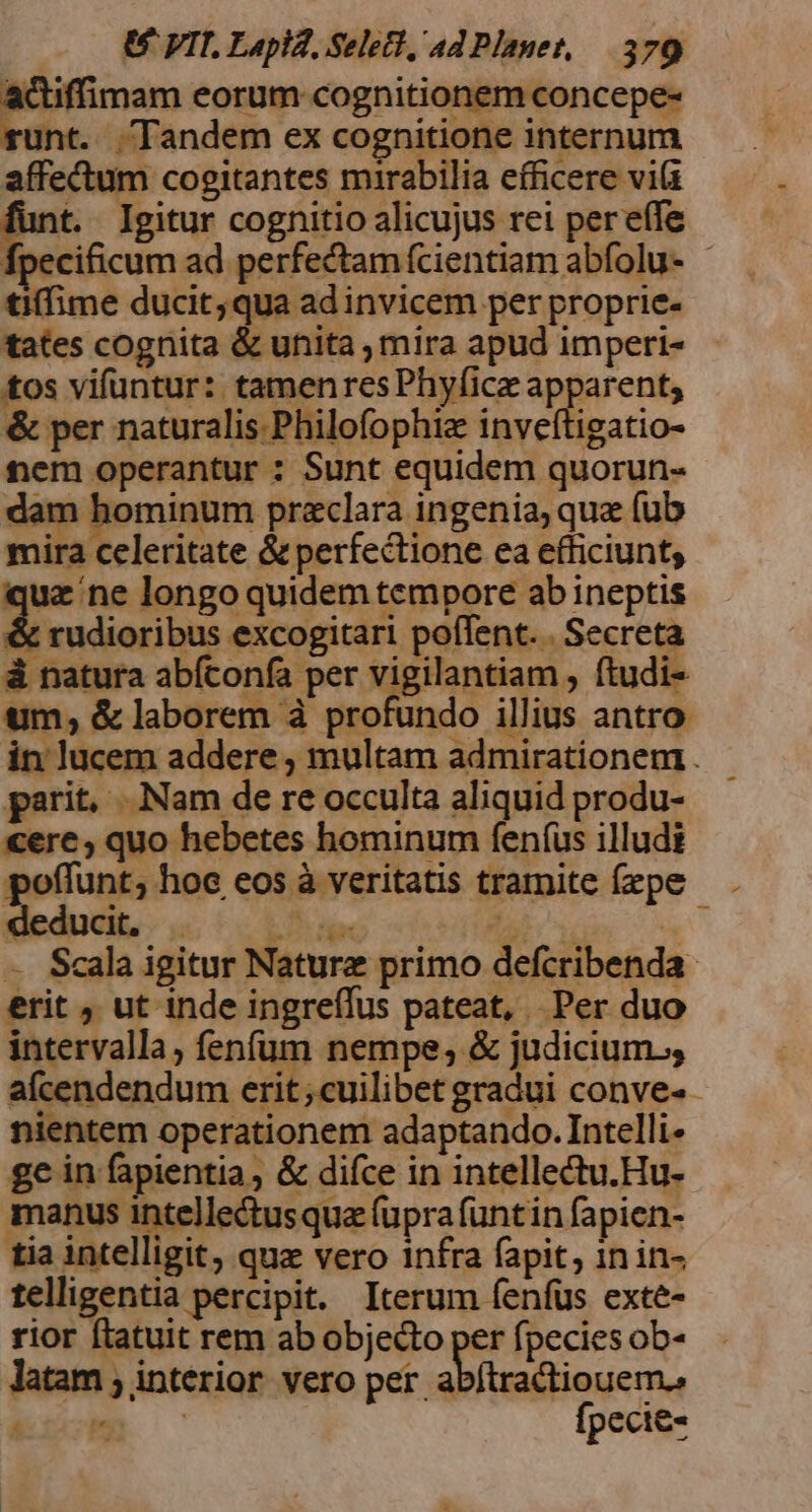 actiffimam eorum cognitionem concepe- unt. Tandem ex cognitione internum affectum cogitantes mirabilia efficere vila E. Igitur cognitio alicujus rei pereífe tiffime ducit,qua ad invicem per proprie- tates cognita & unita , mira apud imperi- tos vifuntur: tamenresPhyfice apparent, & per naturalis. Philofophiz inveftigatio- tem operantur : Sunt equidem quorun- dam hominum praclara ingenia, qua (ub mira celeritate & perfectione ea efficiunt; juz ne longo quidem tempore ab ineptis & rudioribus excogitari poffent. . Secreta à natura abfconfa per MgHantanio ftudi- tum; & laborem à profundo illius antro parit, Nam de re occulta aliquid produ- «ere, quo hebetes hominum fenfus illudi deducit, E iar d » — Scala igitur Nature primo defcribenda- erit , ut inde ingreffus pateat, Per duo intervalla, fenfum nempe; & judicium. aícendendum erit;cuilibet gradui conve- nientem operationem adaptando. Intelli- gc in fapientia , & difce in intellectu.Hu- manus intellectusqua (upra funtin fapien- tia intelligit, quz vero infra fapit, in in- telligentia percipit. Iterum fenfus exte- rior ftatuit rem ab objecto per fpecies ob- latam ; interior vero per abítractiouem., e. c Ípecie-