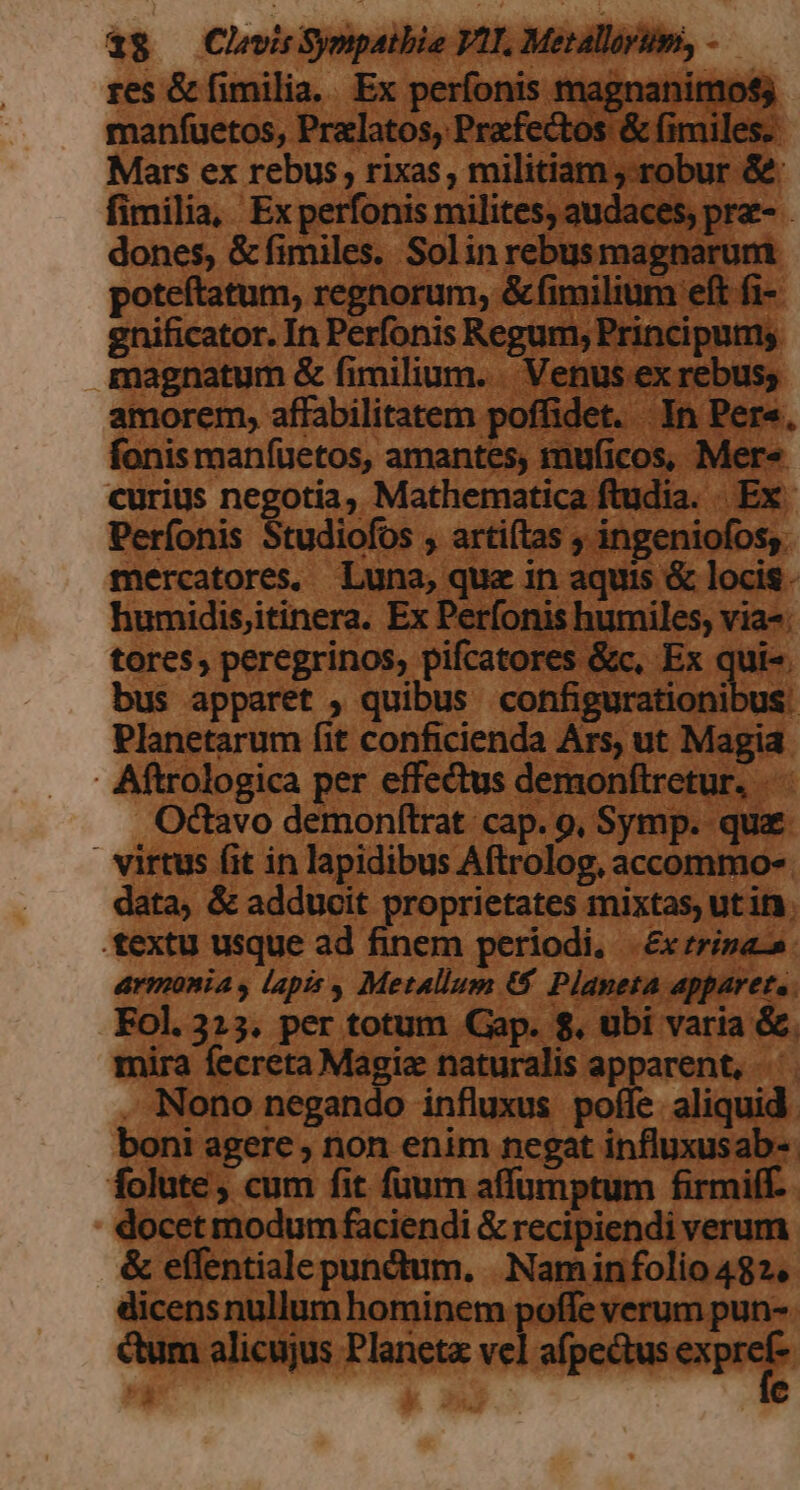 res &amp; fimilia. Ex ponia mag ignani : anfuetos, Pralatos, P fectos &amp; fimiles. ars ex rebus, rixas, militiam, robur [3 fimilia, Ex perfonis milites; audaces, pre dones, &amp; fimiles. Solin rebusmagnarum poteftatum, regnorum, &amp; milium eft fi- ; 8 ificator. In Perfonis Regum, Prit airued | magnatum &amp; fimilium. . Venus ex rebus; amorem, affabilitatem potides. In Pere Lo manfüuetos, amantes, muficos, ^. ius . Degütie Mathematica ftudia. Ex. Perfohis tudiofos ; artiftas , ingeniofos,. mercatores. Luna, quz in aquis &amp; locis. humidis,itinera. Ex Perfonis humiles, via-. tores; peregrinos, pifcatores &amp;c, Ex « u bus apparet , quibus configurationi Planetarum fit conficienda Ars, ut Magia | Aftrologica per effectus demonftretur. . Octavo demonftrat cap. 9, Symp. quz. | virtus fit in lapidibus Aftrolog, accommo-. Pe &amp; adducit proprietates mixtas, ut in. textu usque ad finem periodi, |. &amp;xrrisacn. armonia y lapis , Metallum 6$ Planeta apparet. Fol. 315. per totum Gap. $. ubi varia &amp;. mira (ecreta Magie naturalis apparent, - Nono negando influxus pofle. aliquid. boni agere , non enim negat influxusab- folute; cum fit fuum affumptum firmiff.- . docetmodum faciendi &amp; recipiendi verum. &amp; effentialepunctum. .Naminfolio 482, licens nullum hominem poffe verum pun-- dum alicujus Planet vel IM — | br. TT | Nen ^ - E PUO