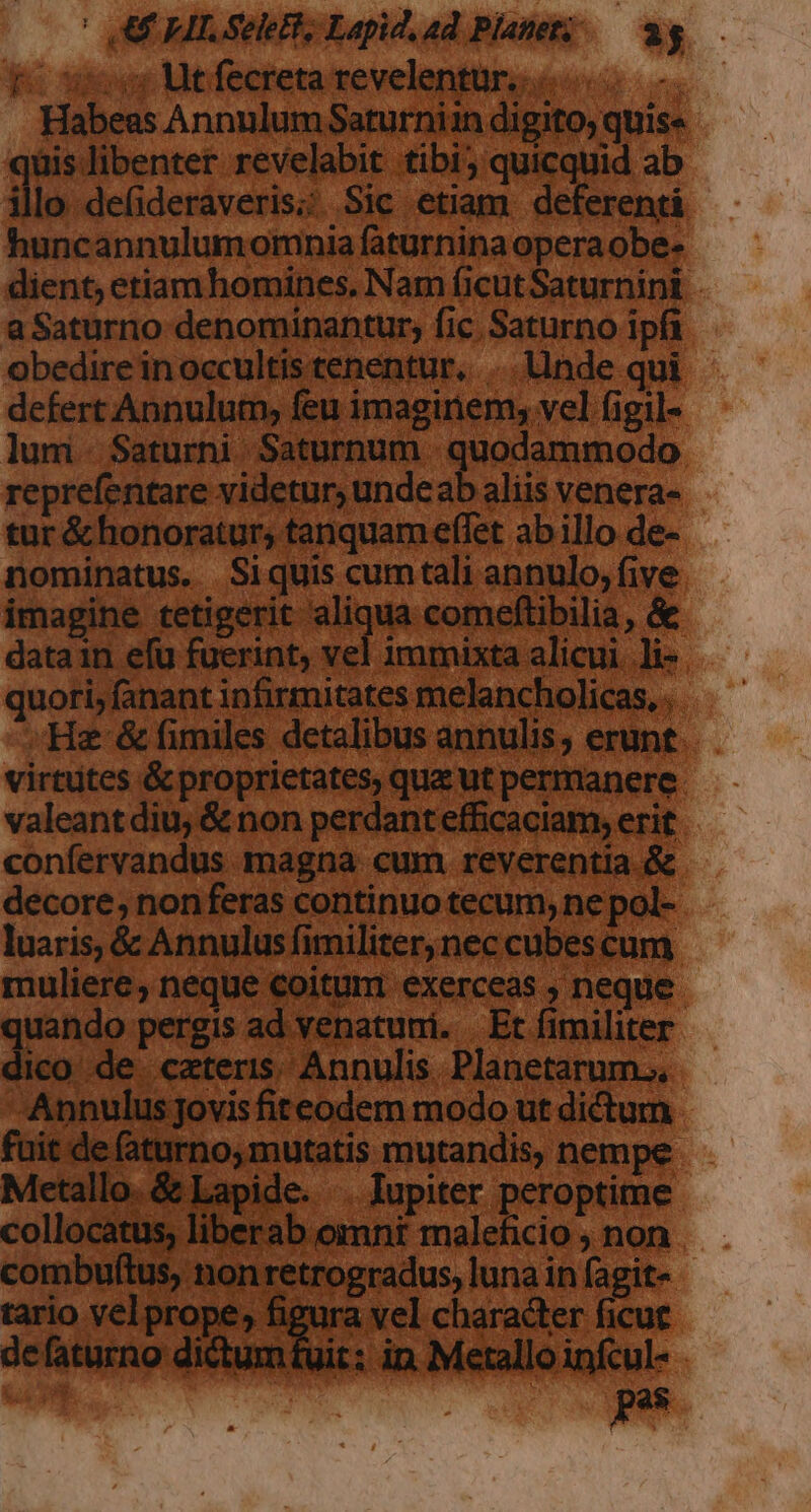 Habes Ani Saturnimndigifo,quise —— qüis libenter revelabit tibi; quicquid ab illo de(ideraveris; Sic etiam deferentà — huncannulumomnia faturninaoperaobe- - dient, etiam homines, Nam ficutSaturnini. - aSaturno denominantur; fic. Saturno ip obedire in occultis tenentur, .. nde q defert Annulum, feu imaginem, vel figi lum Saturni Saturnum quodamm. reprefentare videtur; undea aliis vene tur&amp;honoraturs tanquameffet abillo de- — nominatus. Siquiscumtali annulo,five — imagine tetigerit aliqua comeftibilia, &amp; - datain efu fuerint, vel immixta alicui quori, fanant infirmitates melancholic .. He &amp; fimiles detalibus annulis, eru; virtütcs &amp; proprietates, qua ut permaner valeant diu, &amp; non perdant efficaciam, er: confervandus magna cum. reverentia decore; nonferas continuo tecum, ne pol luaris, &amp; Annulus fimiliter, nec cubes cui muliere, neque coitum exerceas , nec quando pergis ad venatumi. Etíimiliter — dio de cateris Annulis Planetarums, — Annulus jovisfiteodem modo ut dictum - fuit de (aturno,mutatis mutandis, nempe — Metallo. &amp; Lapide. . Iupiter peroptime - collocatus, liberab omni maleficio , noi combuftus, non retrogradus, luna in fag tario velprope, figura vel character fic defaturno dictumfuit: in Metallo infc ? r ; T iun ; x hate, : ^ TVA andis NC IRR T ANN did * (74 ; MORAN] x E.