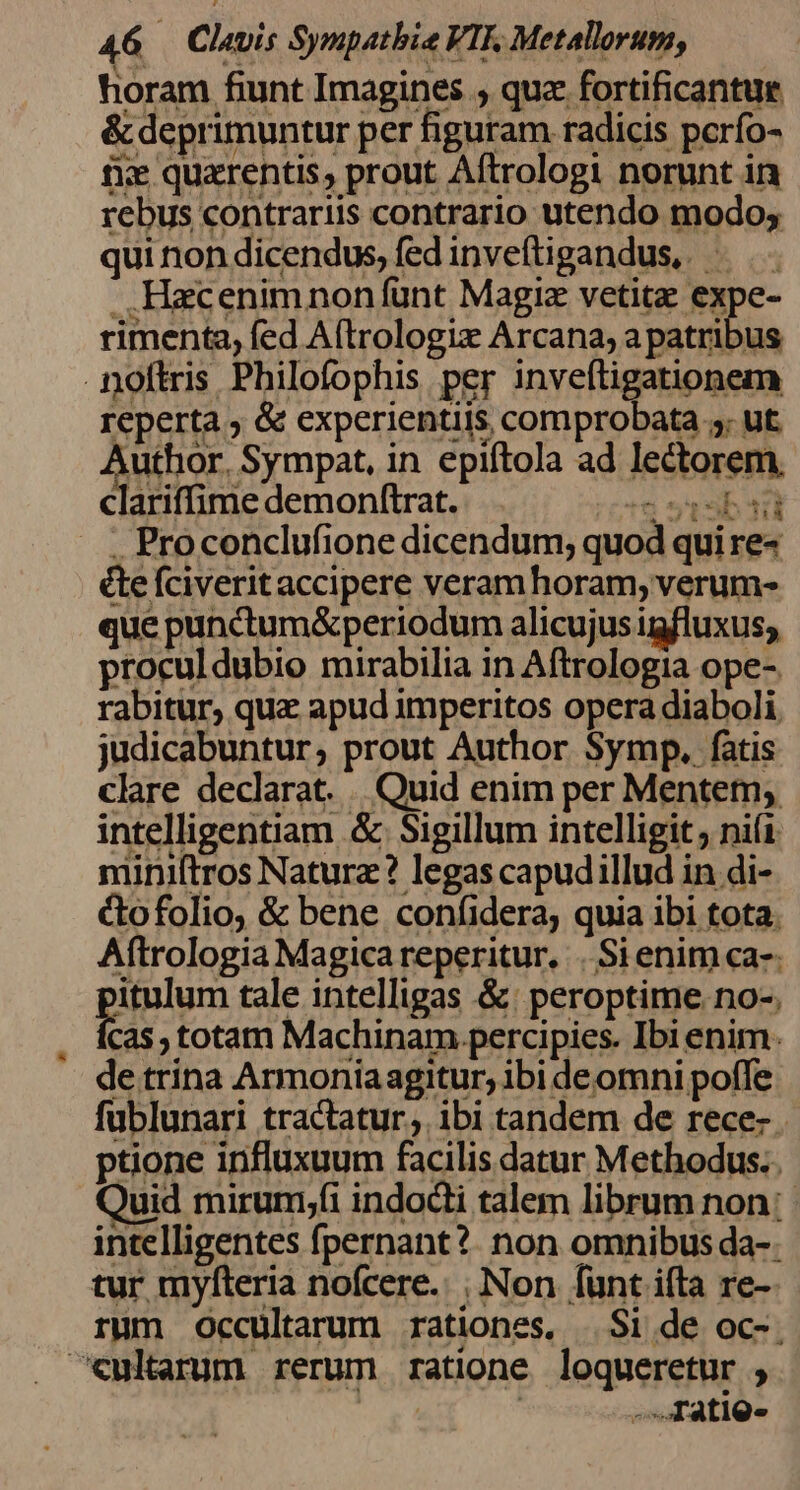 horam fiunt Imagines ; quz fortificantue &amp; deprimuntur per figuram radicis pcrfo- fie quarentis, prout Aftrologi norunt in rebus contrariis contrario utendo modo; qui non dicendus, fed inveftigandus, — . Hacenimnon fünt Magie vetita expe- rimenta, fed A(trologiz Arcana, a patribus noftris Philofophis per inveftigationem reperta ; &amp; experientiis comprobata 5. ut UAE Sympat, in epiftola ad lectorem, clariffime demonftrat. n st sb ti . Proconclufione dicendum; quod qui re« é&amp;te fciverit accipere veramhoram, verum- que punctum&amp;periodum alicujus igfluxus; proculdubio mirabilia in Aftrologia ope- rabitur, qua apud imperitos opera diaboli, judicabuntur, prout Author Symp. fatis clare declarat. Quid enim per Mentem; intelligentiam &amp; Sigillum intelligit ; ni(i miniftros Naturz? legas capudillud in di- &amp;ofolio, &amp; bene coníidera, quia ibi tota. Aftrologia Magica reperitur. . Si enim ca-: itulum tale intelligas &amp;: peroptime.no-. cas , totam Machinam. percipies. Ibi enim. de trina Armoniaagitur; ibi deomni poffe fublunari tractatur, ibi tandem de rece- ptione influxuum facilis datur Methodus. uid mirum;fi indocti talem librum non: intelligentes fpernant?. non omnibus da-: tur myfteria nofcere. , Non fünt ifta re- rum Occultarum rationes, $i de oc-. ^Xultarum rerum ratione loqueretur ; : ' -.fatig-