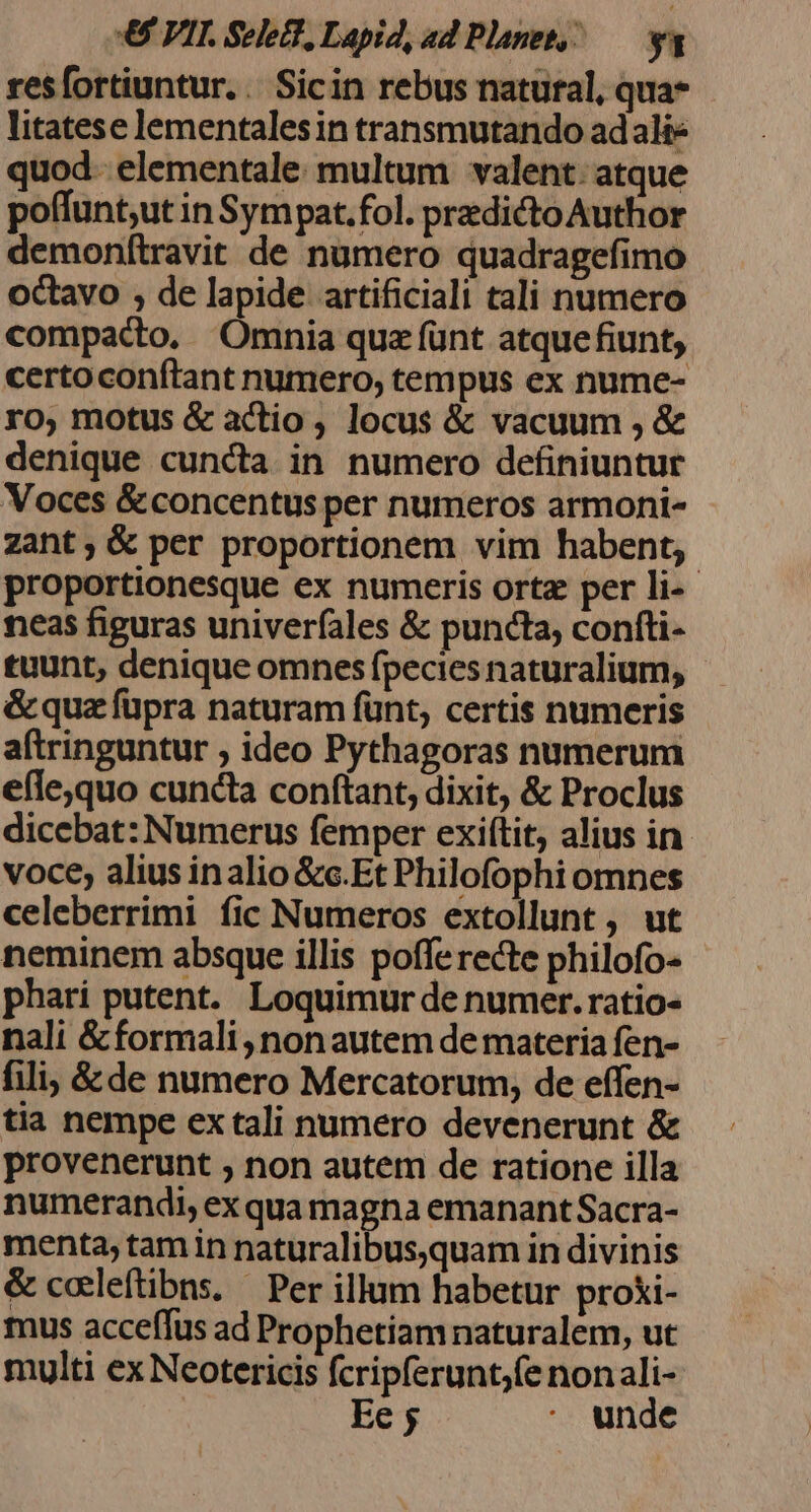 resfortiuntur. | Sicin rebus natural, qua* litatese lementalesin transmutando adalie quod. elementale: multum valent: atque poffunt,ut in Sympat.fol. predicto Author demonftravit de numero quadragefimo octavo , de lapide artificiali tali numero compacto, Omnia quz fünt atquefiunt, certoconítant numero, tempus ex nume- ro, motus &amp; actio , locus &amp; vacuum , &amp; denique cuncta in numero definiuntur Voces &amp;concentus per numeros armoni- zant; &amp; per proportionem vim habent, proportionesque ex numeris ortz per li- neas figuras univerfales &amp; puncta, confti- tuunt, denique omnes fpecies naturalium, &amp; quz füpra naturam fünt, certis numeris aftringuntur , ideo Pythagoras numerum efle,quo cuncta conftant, dixit, &amp; Proclus dicebat: Numerus femper exiítit, alius in voce, alius inalio &amp;c.Et Philofophi omnes celeberrimi fic Numeros extollunt , ut neminem absque illis poffe recte philofo- phari putent. Loquimur de numer. ratio- nali &amp;formali,nonautem de materia fen- fili; &amp;de numero Mercatorum, de effen- tia nempe ex tali numero devenerunt &amp; provenerunt ; non autem de ratione illa numerandi, ex qua magna emanant Sacra- menta, tam in naturalibus,quam in divinis &amp; caeleftibns. — Per illum habetur proki- mus acceffus ad Prophetiam naturalem, ut multi exNeotericis fcripferunt;fe nonali- Ee 5 : unde