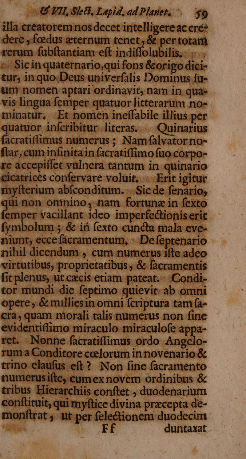 OCFTLSIEG, Lapid, ad Planet, ^. $9 illa creatorem nos decet intelligere ac ere* dere , foedus eternum tenet , &amp; per totam rerum fübftantiam eft indiffolubilis, . .. . . ;« Sicin quaternario,;qui fons &amp;origo dici- tur; inquo;Deus univerfalis Dominus íu- um nomen aptari ordinavit; nam in qua- vis lingua femper quatuor litterarum .no- minatur, Et nomen ineffabile illius per quatuor infcribitur. literas... Quinarius facratiffimus numerus ; Namfalvatorno- ftar, cum infinitain facratiffimo fuo corpo- re accepiffet vulnera tantum in quinario cicatrices confervare voluit... Erit igitur myfíterium abfconditum. ...Sic de fenario; qui non omnino, nam fortune in fexto hien ai ideo imperfectioniserit fymbolum 5. &amp; i fexto cuncta mala eve- niunt, ecce fácramentum, -. De feptenario nihil dicendum , cum numerus ifte adeo virtutibus, proprietatibus ; &amp; facramentis fit plenus, ut czcis etiam pateat. - Condi- tor mundi die feptimo quievit: ab omni opere , &amp; milliesin omni fcriptura tam fa- cra, quam morali talis numerus non fine evidentiffimo miraculo miraculofe appa- ret. Nonne facratiffimus ordo Angelo- ruma Conditore celorum innovenario &amp; trino claufus eft? Non fine facramento numerusi(te; cumex novem ordinibus &amp; tribus Hierarchiis conftet , duodenarium conftituit, qui myftice divina przcepta de- monftrat ; ut-per electionem duodecim T Ef duntaxat