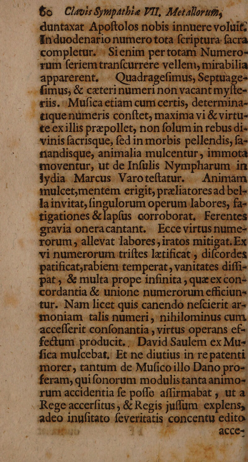 duntaxat Apoftolos nobis innuere voluif. En duodenario numerotota fcriptura: facra completur. : Sienim pertotam Numero- rum feriemtranícurrere velleny mirabilia apparerent, « Quadragefimus; Septuage- fimus; &amp; cxterinumeri non vacant myíte- riis. .Muficaetiam cum certis, determina- tique numeris conftet, maxima vi &amp; virtu- te exillis przpollet, non folumin rebus di« vinis facrisque, fed in morbis pellendis, fa- tiandisque, animalia mulcentur, immotá moventur, ut de Infulis Nympharum in iydia Marcus Varoteflatur. | Aniniám mulcet;mentem erigit; preliatoresad bel- lainvitat;fingulorum operum labores, fa- tigationes &amp;lapíus corroborat, Ferentes gravia oneracantant. Ecce virtus nume- rorum , allevat labores ;iratos mitigat. Ex vi numerorum triíles lztificat difcordes patificat,rabiem temperat vanitates diffi« pat; &amp; multa prope infinita ; quz ex con- cordantia &amp; unione numerorum efficiun* tur. Nam licet quis canendo nefcierit ar- moniam talis numeri; nihilominus cum acceflerit confonantia , virtus operans ef- fectum producit. ;. David Saulem ex Mu« fica mulcebat, Et ne diutius in re patenti morer, tantum de Muficoillo Dano pro« feram, quifonorum modulistanta animos rum accidentia fe poffo affirmabat ; ut a Rege accerfitus ; &amp; Regis juffum: explens; adeo inufitato feveritatis concentu edito | 31 accc- p?