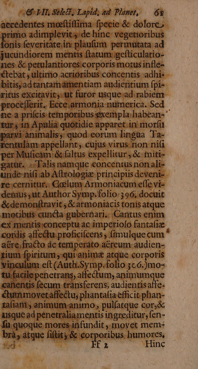 P rimo adimplevit de hinc: vegetioribus fonis feveritate.in: planfum permuütata ad jucundiorem mentis ftatum: gefticulatio- €tebat , ultimo acrioribus concentis adhi: bitis;ad tantamdámentiam audientium fpi- ritus excitvits tt füror usque ad rabicm. proceflerit. Ecce.armonia numerica. Sed ne.a priícis. temporibus gxempla:habean-' tur, 1n Apulia quotidic apparet in morfü parvi animalis; quod eorum lingua Ta- rentulam appellant. cujus virus non ni per Muficam faltus expellitur , &amp; tniti- gatur. ./Talís namque concentus non ali- unde:nifi:ab Aftrologie principiis deveni- re:cernitur,. Goilum Armoniacum effe vi &amp;demonítravit ; &amp; armoniacis tonis atque ex mentis;conceptu ac imperiofo fantafia: rium fpiritum; qur anime atque corporis tu facile penetrans, affectum, animumque «anentis (écum transferens, audientisatfe- tafiarii; animum animo, pul(atque cor,&amp; usque ad penetraliamentis ingreditur, fen- fu quoque. mores infundit y movet mem- br à, dtque fiftity &amp; eor oribus. humores, NN o ER — MM