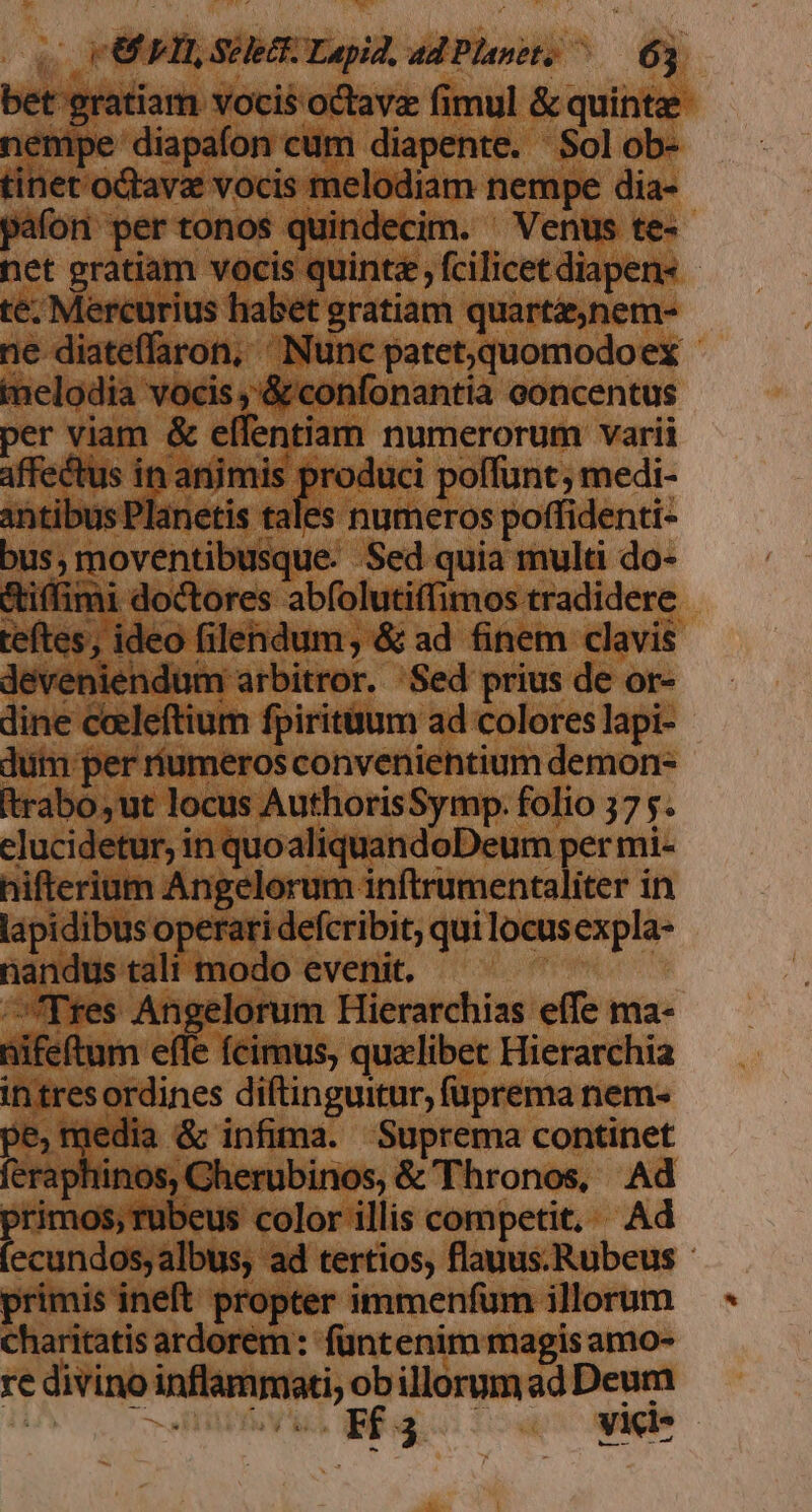 bet gratiam vocis octave fimul &amp; quinte nempe diapafon cum diapente. Solob- tinet oQtav vocis melodiam nempe dia- pafon pertonos quindecim. Venus te- net gratiam vocis quinta , fcilicet diapen« te. Mercurius habet gratiam quartaenem- ne diateffaron, ^ INunc patet,quomodoex - imelodia vocis ;'&amp; confonantia eoncentus per viam &amp; effentiam numerorum varii affectus in animis pou poffunt ; medi- Antibus Planetis tales numeros poffidenti- bus; moventibusque. Sed quia multi do- &amp;tiffimi doctores abfolutiffimos tradidere teftes, ideo filendum, &amp; ad finem clavis deveniendum arbitror. Sed prius de or- dine coeleftium fpiritüum ad colores lapi- dum per riumeros convenientium demon- Itrabo,ut locus AuthorisSymp. folio 57 s. elucidetur, in quoaliquandoDeum per mi- hiftlerium Angelorum inftrumentaliter in lapidibus operari defcribit; qui locusexpla- nandus tali modo evenit. Tres Angelorum Hierarchias effe ma- nifeftum effe (cimus, qualibet Hierarchia intresordines diftinguitur, füprema nem- pe, media &amp; infima. Suprema continet feraphinos, Cherubinos, &amp; Thronos, Ad primos, rubeus color illis competit, Ad ecundos, albus, ad tertios, flauus.Rubeus - primis ineft propter immenfum illorum charitatis ardorem: füntenim magis amo- re divino inflammati, ob illorum ad Deum VOLL e IPRC, EE: yici* -