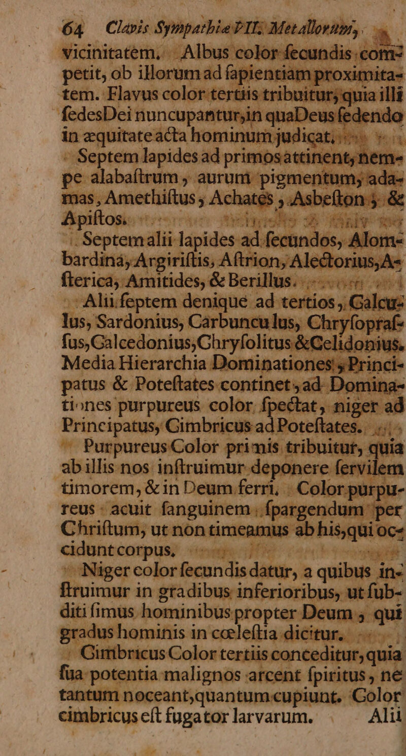 vicinitatem, . . Albus color fecundis:comz petit, ob illorumad fapientiam proximita- tem. Flavus color tertiis tribuitur) quia illi fedesDei nuncupantur;in quaDeus fedendo in zquitateacta hominum judicat, - Septem lapides ad primosattinent;nem- pe alabaítrum , aurum pigmentum; ada- mas, Amethiftus ; Achates ;.Asbeíton 5. &amp; dpiltogic oon neyieNg 3) v deg . Septemalii lapides ad fecündos, Alom- bardiná, Argiriftis, Aftrion, Alectorius,A« fterica; Amitides, &amp; Berillus...—... 5 2 -Aliifeptem denique ad tertios ;, Galcuz lus, Sardonius, Carbunculus, Chryfopraf- fus, Calcedonius;Chryfolitus &amp;Gelidonius. Media Hierarchia Dominationes:; Princi- patus &amp; Poteftates continet, ad. Domina- tiones purpureus color. fpectat, niger ad Principatus, Gimbricus ad Poteftates. |... Purpureus Color primis tribuitut, quia abillis nos inftruimur deponere fervilem timorem, &amp;in Deum ferri, Color purpu- reus : acuit fanguinem ; fpargendum per Chriftum, ut non timeamus ab his,qui oc- cidunt corpus. AMT TE. Niger color fecundis datur, a quibus in- ftruimur in gradibus inferioribus, ut fub- diti imus hominibus propter Deum ; qui gradus hominis in cceleftta dicitur, . Girribricus Color tertiis conceditur, quia fua- potentia malignos arcent fpiritus, ne tantum noceant;quantum-cupiunt. Color cimbricus eft fugator larvarum. Alii