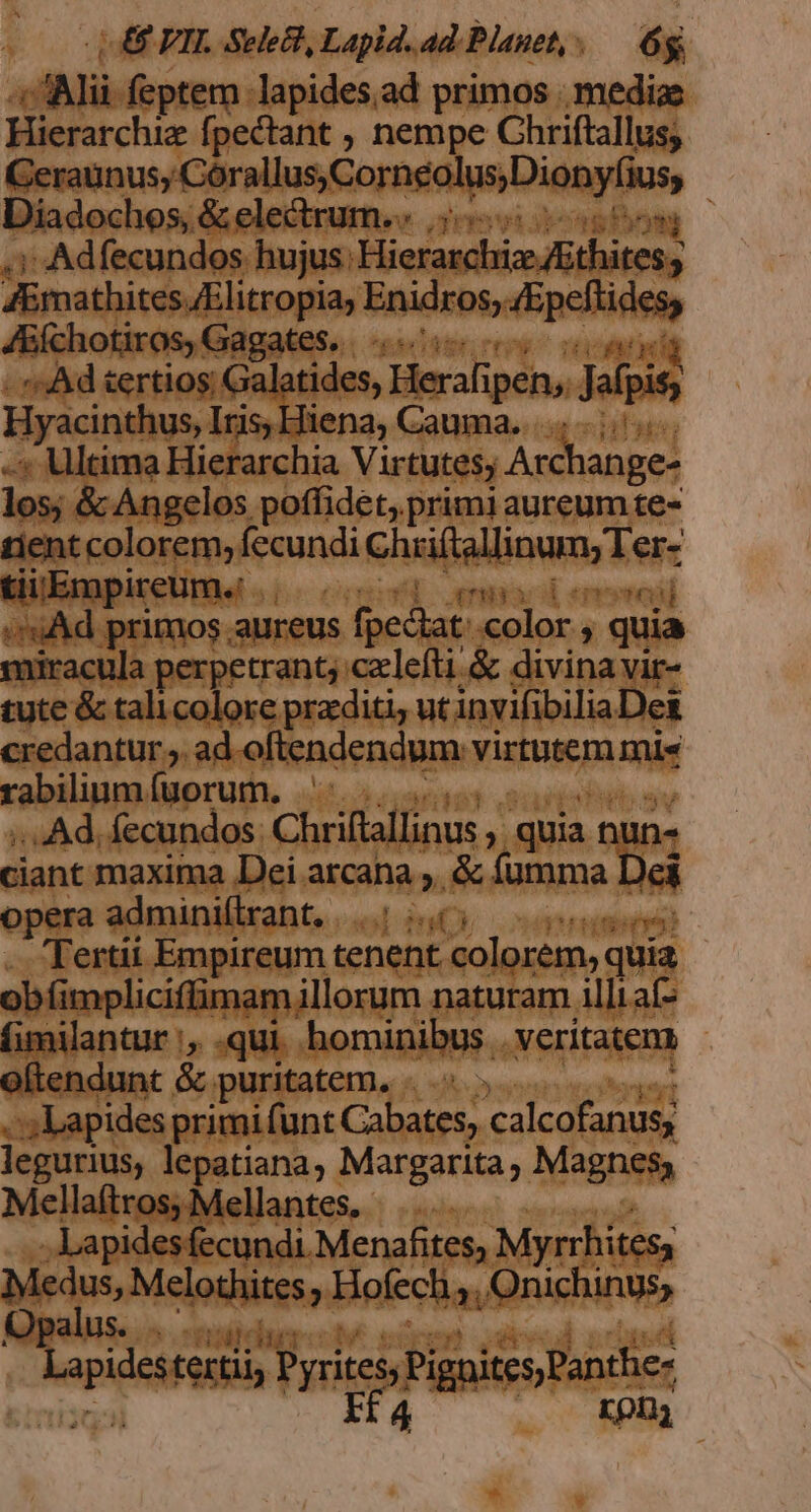 | 48 VIL Sele', Lapld. ad. Planet, .— 6g a , feptem lapides.ad primos | mediae Hierarchiz fpectant , nempe Chriftallus; Geraunus;, Corallus.Corneolus Dionylias Diadochos, &amp; electrum.. |... sem i Adfecundos hujus: Fietendbi adbcbispn i, JEmathites /Elitropia; Enidros, pellidet JA&amp;íchotiros, Gagates. T -; Ad sertios; Galatides, Heraliy ipen, Jafpis Hyacinthus, Iris Hiena, Cauma. -« Ultima Hierarchia Virtutes; Archange- los; &amp; Angelos poffidet,.primi aureum te- tient colorem, Kid chfallioum Les tii.Empireum. | /uAd primos aureus fpedat: vet ine 2 quia miracula perpetrant; czlefti &amp; divina vir- tute &amp; talicolore przditi, ut invifi bilia Dei credantur ;. ad oftendendum virtutem mi« rabilinm. fuorum. ;. Ad, fecundos Chriftallinus , , quia nliD- ciant maxima Dei arcana ;. &amp; fumma Dei opera adminillrant, |..| /.65 Tertii Empireum tenent colorem, quia obfi mpliciffimam; illorum naturam illt aí- fimilantur |, .qui. hominibus. veritatem oftendunt. &amp; puritatem, . .« » ; Lapides primi i(unt Cabates, calcofanus; legurius, lepatiana, Margarita, Magnes, Mellaftros; Mellantes. |... . Lapidesfecundi. Menafites, Myrrhitess Medus, Melothites J Hofech 2i Onichinus, Qpalus. «uda Maps tertii Pyrites; Pignites Panthe Ifa rpny