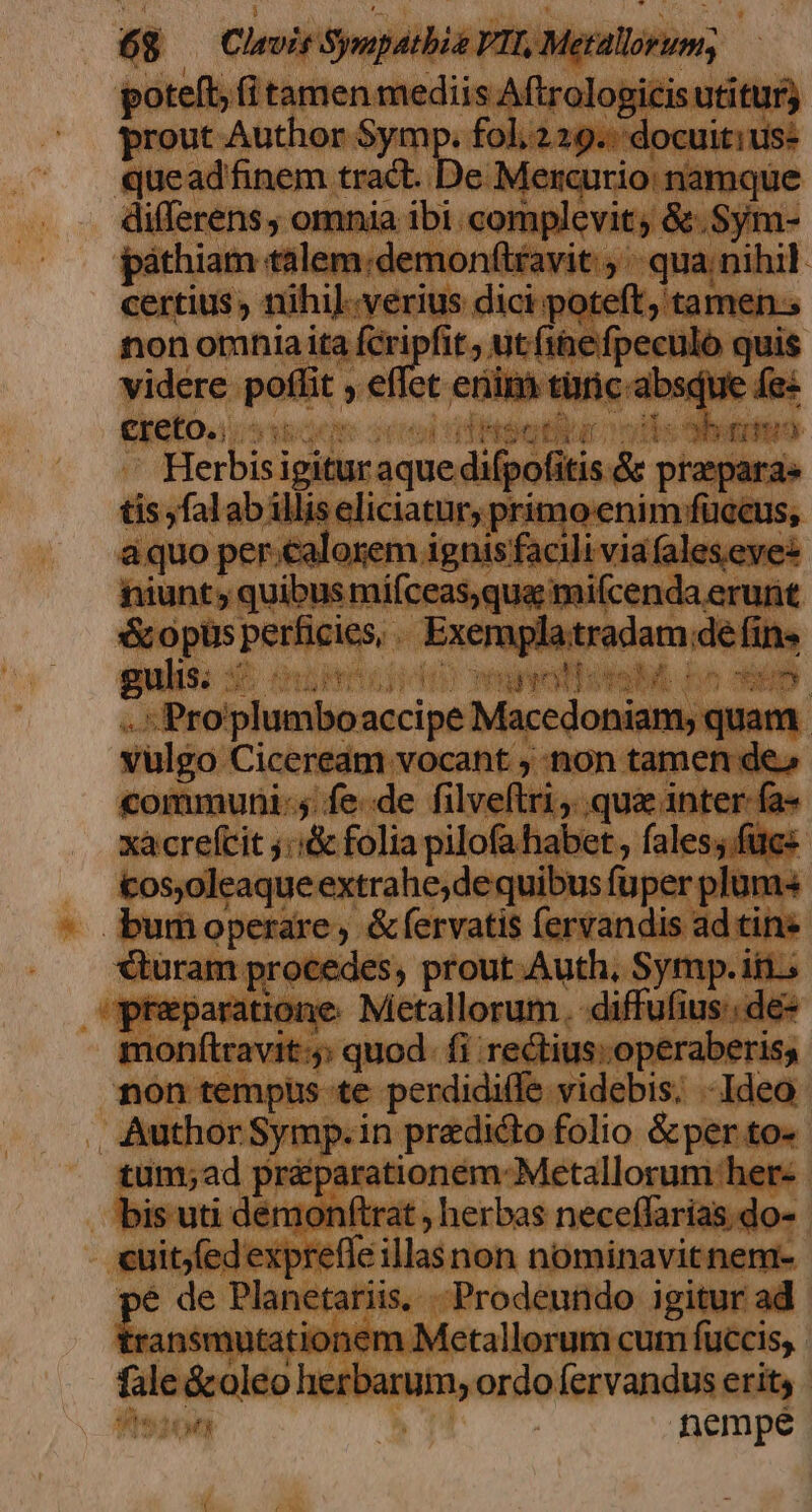 poteft, (i tamen mediis Aftrologicis utitur; prout Author Symp. fol. 229.: docuitius: queadfinem tract. De Mercurio: namque differens, omnia ibi. complevit; &amp;.Sym- páthiam talem;demonftravit: qua nihil. certius , nihi]..verius dici poteft, tamen; non omnia ita en ; ut fihefpeculo quis videre poffit , effet enim türic absque fes €keto,)csopoon oce utitur oos a Herbis igitur aque difpofitis.&amp; praparas tis ,falab illis eliciatury primo enim füccus, aquo per.calorem ignis facili viafalesevez niunt; quibus mifceas,qua mifcenda erurit &amp;opüs perficies,. Exemplatradam dé fin» * b ..«Proplumboaccipe Macedoniam, quam. vulgo Ciceream vocant ; non tamen de» communi: fede filveftri, qua 1nter fa- xacrefcit j::&amp; folia pilofa habet , fales;.füucs cos,oleaqueextrahe;dequibus fuper plum bumoperare, &amp;fervatis fervandis ad tin» €&amp;turam procedes, prout Auth, Symp. iti. praeparatione. Metallorum. diffufius:dé- monftravit:;: quod. fi rectius; operaberiss non tempüs te perdidille videbis. - Ideo Author Symp.in predicto folio &amp;per to- tum;ad pr&amp;éparationem-Metallorum:her- bis uti démonftrat , herbas neceffarías,do- cuit;fed expreffe illasnon nominavit nem- é de Planetariis. Prodeundo igitur ad besseptitidm Metallorum cum fuccis, fale &amp;oleo herbarum, ordo fervandus erit, 4sjon nempe