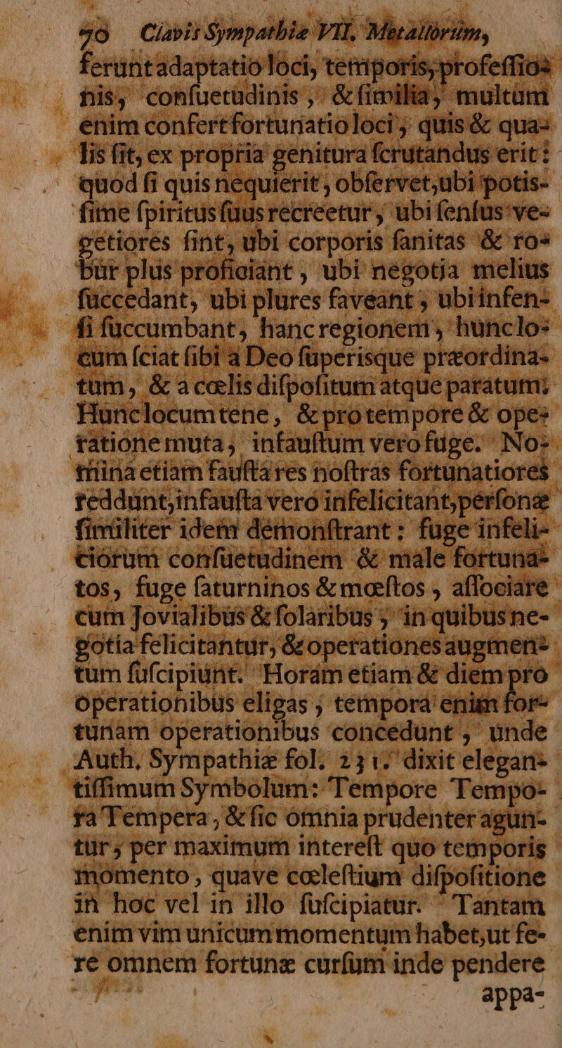 4o —Clapii Sympatbie VII, Maralrim, feruntadaptatio loci, tetriporis;profeffios his, confuetudinis ,' &amp; fimilia multüm enim confertforturiatioloci , quis &amp; qua: lis fit; ex propria genitura fcrutandus erit: quod fi quis nequierit ; obfervet;ubi potis- fime fpiritusfüusrecreetur ; ubi fenfus:ve- A fint, dbi corporis fanitas '&amp; ro» ürplis profieiant , ubi negotja melius füccedant, ubi plures faveant ; ubiinfen- fi füccumbant, hancregionem , hunclo: cum (ciat (ibi a Deo füperisque preordina- tum, &amp; a calis difpofitum atque paratum; Hunclocumtene, &amp;protempore &amp; opes tationemuta,. infauftum verofuge. No: triinà etiam fauftá res noftras fortunatiores teddunt;infaufta vero infelicitant;perfona fimiliter idem dérnonftrant : fuge infeli- ciorum confüetudinem &amp; male fortuna- tos, fuge faturninos &amp; maeítos , aflociare cum Jovialibüs &amp; folaribus ; in quibusne- gotia felicitantur, Groperationes augmer tum füfcipiunt. Hordmetiam &amp; diem pro operationibus elieas ; tempora' enim for- tunam operationibus concédunt ,' unde Auth, Sympathiz fol; 231. dixit elegan- tiffimum Symbolum: Tempore Tempo- . fa'Tempera, &amp;fic ótrninia prudenteragun- tur; per maximum interelt quo temporis momento , quave coleftium difpofitione in hoc vel in illo fufcipiatur.  Tantam enim vim unicüm momentum habet,ut fe- re omnem fortune curfüm inde pendere TS EFT. ^