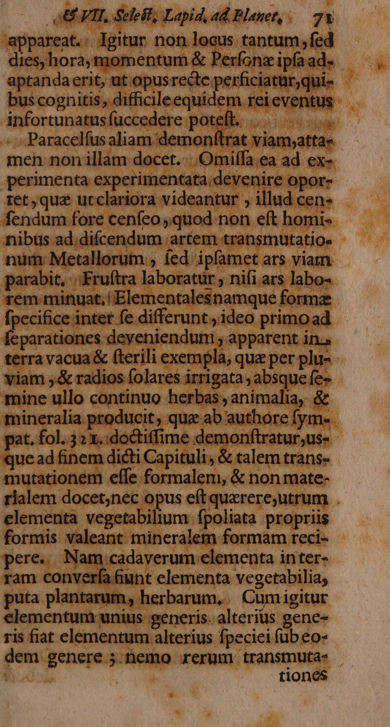 appareat.: Igitur non locus tantum, fed dies, hora,momentum &amp; Perfonz ipfa ad aptandaerit, ut opusrecte perficiatur,qui- bus cognitis, difficileequidem rei eventus infortunatus fuccedere poteft... mi Paracelíus aliam demonftrat viam,attas men non illam docet. ...Omilffa ea ad ex- .perimenta experimentata.devenire opor- tet, quz ucclariora videantur , illud cen- fendum fore cenfeo quod non eft homi- nibus ad.difcendum artem transmutatio. num Metallorum , fed ipfamet ars viam parabit, «Fruítra laboratur , nifi ars labo- rem minuat, 'Elementalesnamque forma fpecifice inter fe differunt, ideo primo ad feparationes deyeniendum ; apparent in. terra vacua &amp; fterili exempla, que per plu- viam ,&amp; radios folares irrigata , absque fe» mine ullo continuo herbas ; animalia, &amp; mineralia producit, quz ab authore fym- pat. fol..52 x, :doctiffime demonftratur;us- que ad finem dicti Capituli; &amp; talem trans» mutationem effe formalem, &amp; non mate- rialem docet;nec opus eítquazrere,utrum . elementa vegetabilium fpoliata propriis formis valeant mineralem formam reci- pere. Nam cadaverum elementa inter- ram converfa funt elementa vegetabilia; puta plantarum, herbarum, .. Cum igitur €lementunt unius generis. alterius gene- ris fiat elementum alterius fpeciei fub eo- dem genere ;.tüemo rerum transmuta- | | tiones