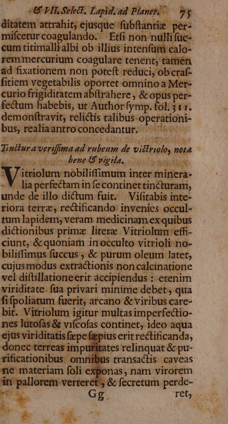 SU PIS Sele. Lapid.ad Plane — 9g ditatem attrahit, ejusque fubftantie. per: mifceturcoagulando. Etfi non nulli füc-. cum titimallialbi ob illius intenfütm calo- remmercurium coagulare tenent, tatmén ad fixationem non poteft reduci, ob craf- fitiem vegetabilis oportet omninoa Mer- curio frigiditatem ab(trahere &amp; oj us per- fectum habebis, ut Authorfymp. fol; 31. demonftravit, relictis talibus-operationi- bus, realiaantroconcedantur. ^^^. COE EP ESAE. IDEM hapil SIL.4 PUEDES Ud | rifmaad rubeum de vittrioloy nota icc ebulstenedf pirila, «29.1; Ad bc XY / itriolum nobiliffimum inter minera- -*. liaperfectamin fecontinettincturani, unde de illo dictum fuit. —Vifitabis inte- riora terr; rectificando: invenies occul- tum lapidem; veram medicinam ex quibus dictionibus primz litere Vitriolum 'effi- ciunt, &amp; quoniam 1n occulto vitrioli-no- biliffimus fuccus ; &amp; purum oleum latet, cujus modus extractionis non calcinatione vel diftillationeerit accipiendus : etenim viriditate. fua privari minime debet; qua fifpoliatum fuerit, arcano &amp; viribus care- bit. Vitriolum igitur multasimperfectio- nes lutofas&amp; vifcofas continet, ideo aqua €jus viriditatis fepe feepius erit rectificanda, donec terreas impufitates relinquat &amp; pu- fificatiohibus omnibus transactis caveas ne materiam foli € Ll 5E, &amp; fecretum perde-