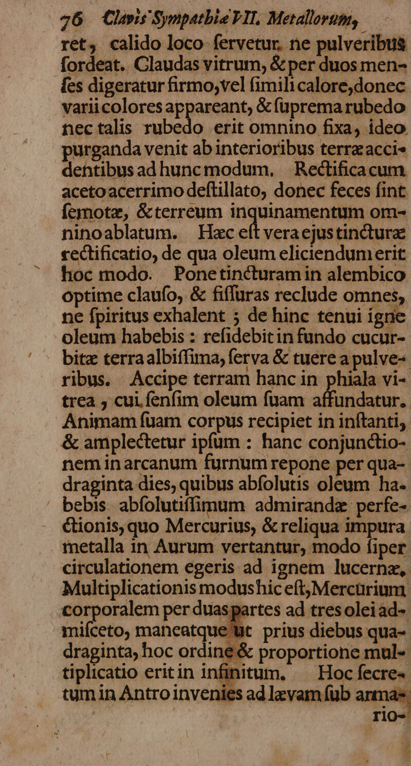 ret, calido loco fervetur. ne pulveribu&amp; fordeat. Claudas vitrum, &amp; per duos men- fes digeratur firmo;vel fimilicalore,donec varii colores AP undnts &amp;füpremarubedo nectalis rubedo erit omnino fixa, ideo. purganda venit ab interioribus terraacci- dehttibus adhuncmodum, . Rectificacum acetoacerrimo deftillato, donec feces fint: femotz, &amp;terreum inquinamentum om- ninoablatum. Hxc eít veraejustincturae cectificatio, de qua oleum eliciendumerit hoc modo. Ponetincturamin alembico optime claufo, &amp; fiffuras reclude omnes, ne fpiritus exhalent 5 de hinc tenui igne oleum habebis : refidebitin fundo cucur- bitz terraalbifima, ferva &amp; tuere a pulve-- ribus. Accipe terram hanc in phiala vi- trea , cui. fenfim oleum fuam affundatur.. Animam fuam corpus recipiet in inftanti, &amp; amplectetur ipfum : hanc conjunctio- nem inarcanum furnum repone per qua- draginta dies, quibus abfolutis oleum ha- ' bebis abfolutiffimum admiranda perfe- &amp;ionis, quo Mercurius, &amp; reliqua impura metalla in Aurum vertantur, modo fiper circulationem egeris ad ignem lucernz, Multiplicationis modushic eft,Mercürium corporalem per duaspartes ad tres oleiad-. miíceto, maneatque Ut. prius diebus qua- draginta, hoc ordine &amp; proportione mul- tiplicatio eritin infinitum, —— Hoc fecre« tumin Antro invenies ad laevam fub antna- ' | TiOo-