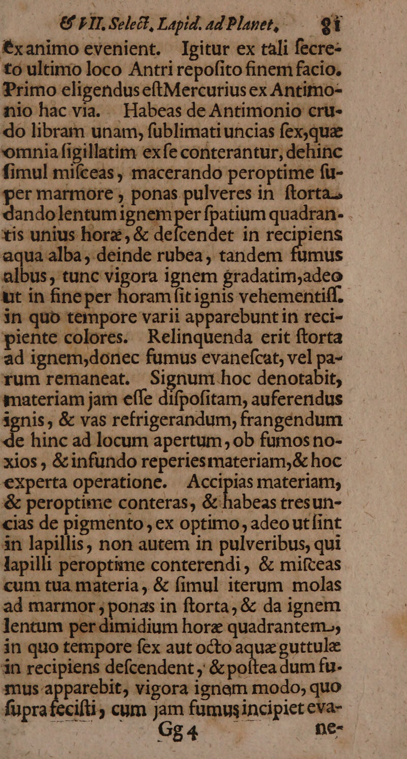 € FII Select, Lapid. ad Planet, 9 Éxanimo evenient. Igitur ex tali fecre- tó ultimo loco Antri repofito finem facio, Primo eligendus eftMercurius ex Antimo- nio hac via. |. Habeas de Antimonio cru- do libram unam; fuüblimatiuncias fexqua omnia figillatim exfe conterántur, dehinc fimul miíceas, macerando peroptime fu- per marniore , ponas pulveres in ftorta.o dandolentumignem per fpatium quadran- . tis unius hore, &amp; Blelven det in recipiens aqua alba, deinde rubea, tandem fumus albus; tunc vigora ignem gradatim;adeo ut in fineper horam fitignis vehementiff. in quo tempore varii apparebunt in reci- piente colores. Relinquenda erit ftorta ad ignem;donec fumus evanefcat, vel pa- rum remaneat. Signunt hoc denotabit, materiam jam efle difpofitam, auferendus 3gnis, &amp; vas refrigerandum, frangendum. de hinc ad locum apertum; ob fumos no- xios , &amp;infundo reperiesmateriam,&amp; hoc experta operatione. Accipias materiam; &amp; peroptime conteras, &amp; habeas tresun- cias de pigmento; ex optimo, adeoutíint in lapillis, non autem in pulveribus, qui lapilli peroptime conterendi, &amp; miíceas cum tua materia &amp; fimul iterum molas ad marmor ; ponas in ftorta, &amp; da ignem lentum per dimidium hore quadrantem. in quo tempore fex aut octo aque guttule in recipiens defcendent ; &amp; poítea dum fu- mus apparebit, vigora ignam modo; quo fupratecilti cum Jam fumysincipiet eva- Gg4 pe-