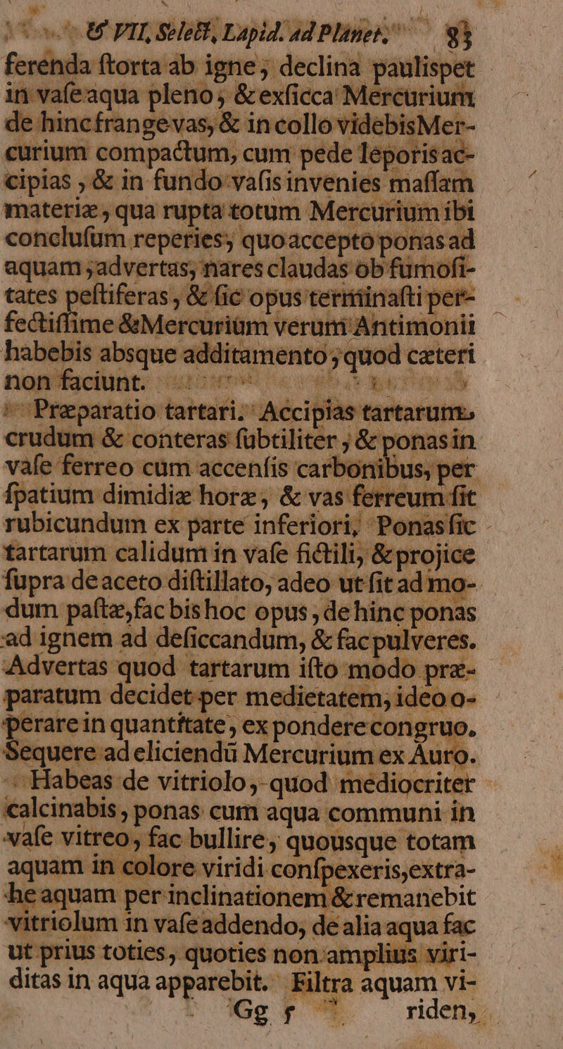 os U FIL SHeB Lapid: ad Plinei— gl ferenda ftorta ab igne; declina paulispet - in vafeaqua pleno; &amp;exficca Mercurium vafe ferreo cüm accenfis car tartarum calidum in vafe fictili; &amp;projice fupra deaceto diftillato; adeo ut fit ad mo-- dum paftz,fac bis hoc opus , dehinc ponas ad ignem ad deficcandum, &amp; facpulveres. Advertas quod tartarum ifto modo prz- paratum decidet per medietatem; ideo o- perarein quantitate, ex pondere congruo. Sequere ad eliciendü Mercurium ex Auro. -. Habeas de vitriolo;-quod mediocriter calcinabis , ponas cum aqua communi in vafe vitreo, fac bullire; quousque totam aquam in colore viridi confpexeris,extra- heaquam per inclinationem &amp;remanebit vitriolum in vafe addendo, de alia aqua fac ut prius toties, quoties non. amplius viri- ditas in aqua apparebit. Filtra aquam vi- Gg Bias! riden,