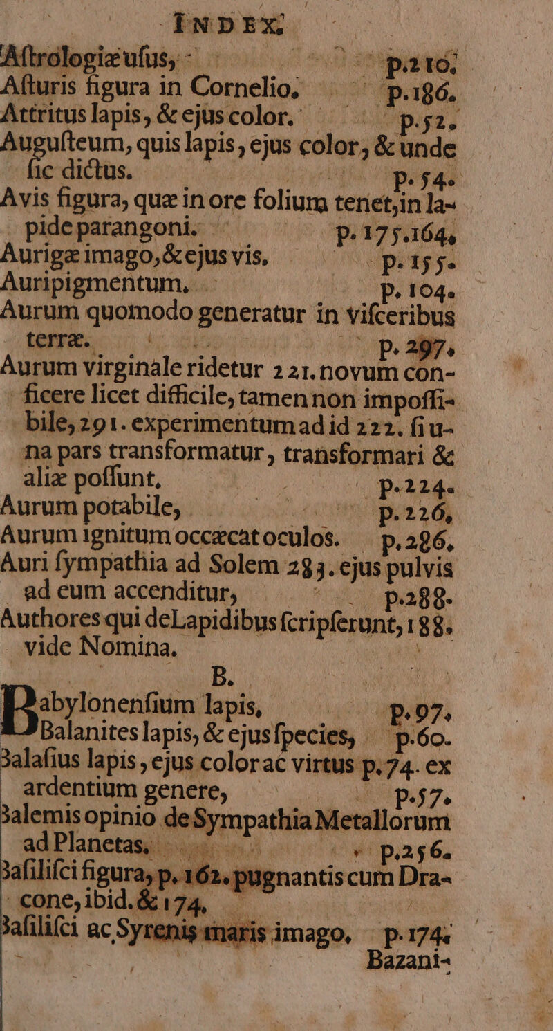 Aftrok ! LEES (pato | A turis — in | Cornelio d.n 186. Attrituslapis, &amp;ejüscolor. pz. Auguíteum, quis lapis , ejus color, &amp; de ic dictus. P5 2 Avis figura; que in orc folium terietjin a pideparangoni. 0 P.175.164, Auriga imago, &amp;ejusvis, 2 el m 155. Auripigmentum, .. P. 104. Aurum quomodo gus in vifceribus i-r EIE P. 297. Aurum virginale ridetur z 2I. DONE con- ficere licet difficile; tamen non impoffi- bile; 91. experimentumad id 222. fiu- na pars transformatur, transformari &amp; alia poffunt, pei. Aurum potabile, . ins ( UMS 2 RN Aurum ignitum occecat oculos. p.286. Auri fympathia ad Solem 285. ejus pulvis . ad eum accenditur, ; p.288- Authores qui deLapidibus PIS IA !8 8. . vide Nomina. Disronentium id. LN m 07, | Balanites lapis, &amp; ejusfpecies, .p.6o. Jalafius lapis , ejus colorac virtus P.74-ex ardentium genere, P27 3alemis opinio o OU Metallorum adPlanetas, - 1 wWopiag6, Xafilifci figura, p, 162 , pugnantis cum Dis cone, rgtae M. sahilifci ac he znisinarisimago, p.174. Bazani-