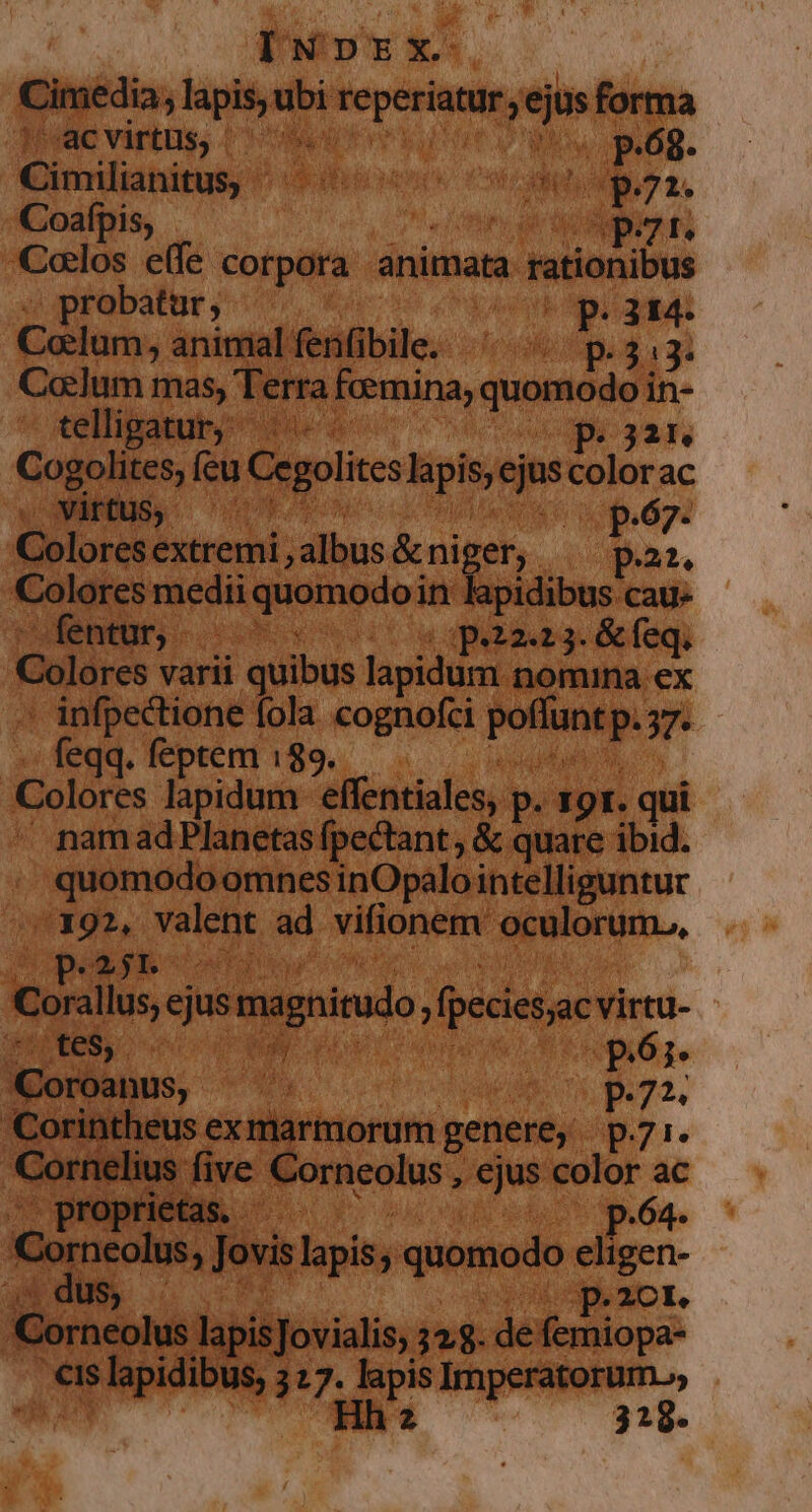 fuos x- Cimedia. ; lapis, ubi weg. , ejus forma ic virtus, (c5 Uo p.68. Cimilianitas, FUIBHECHOHOS Oh aen M p -Coafpis, pt. «los e(fe corpora animata. » rationibus probatur, ( AE. rr Colum, animalfenfibile. ^ «p.313. Colum mas, Terra fcemina, quamedy in- tellipatur; pir e feu Cegolites lapis; ejus colorac Mite p.67. Orat: extremi, albus &amp;niger,. pa. Colores medii quomodoi in lapidibus cau- entur, - s Cw qhizag feqi | Colóres varii quibus lapidum. nomina ex ' infpectione fola cognofci poflunt p.  -. feqq. feptem 189. Colores lapidum effentiales, p. 19I. qui namadPlanetas (pectant, &amp; quare ibid. ; quomodoomnes inOpalointelliguntur avg o, valent ad vifionem irri Mes P.* &amp;gyE- RR Scl a0 Corallus, ejus magnirudo , fpeciesjac virtu. DIUNES o0 m | pór Coroa (E72 'Corintheus ex marmorum genere; p7r. Cornelius five Corneolus , ejus color ac . proprietas. p.64- Corneolus » Jovis lapis, quomodo eligen- ai c 1t : FP 2CI. Corneolus lapis Jovialis, 128. de femiopa- L LETT