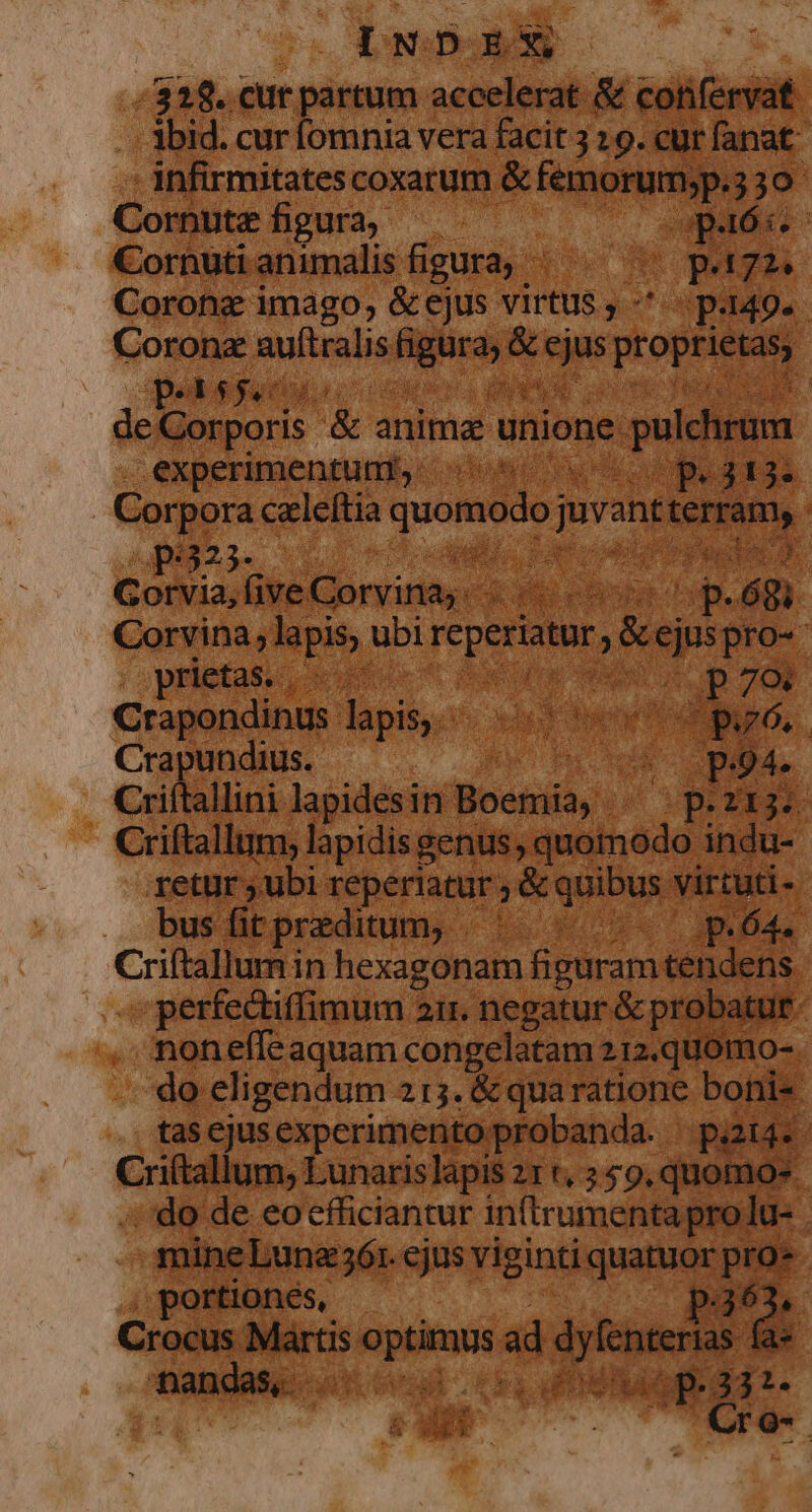 5318. eut partum accelerat &amp; confervat -. lbid. cur omnia vera facit 3 19. cur fanat - infirmitates coxatum &amp; femorum;p.3 30 Cornute figura,  C ! Cornuti animalis figura, - Eu D pz Coronz imago, &amp;ejus virtus ,-*. i p-149- : Coronz auftralis «a &amp; ejus propriis 23$, DNA APR P E No P ceca &amp; anime LRL pul hrun n. n experimentum, UU P3U- Gps celeftia quomodo jovsnt ie dy. E 4 Hec E Cu * ga A un a: » p. Á gc dc OR ee j: MEAM AUN O, ME escis cH ds foret «di X76, Crapundius. bi old Criítallini lapidesin TH TN up n Criftallum, lapidis genus, quomodo. indu- retur ubi reperiatur ; &amp; quibus. virtuti-- busfitpreditum, ^ ^ p.64. Criftallum in hexagonam figuram tendens | . perfectiffimum 21r. negatur &amp; probatur. noneffeaquam congelatam 212.qU0mo-. do eligendum 215. &amp; qua ratione boni , tascjusexperimento prob: nda. pi4.. Criftallt n, Lunarislapis z1 «, 559, quomos. . do de co cfficiantur E j mineLuna36r. cjus rpindg quatuor pro* |