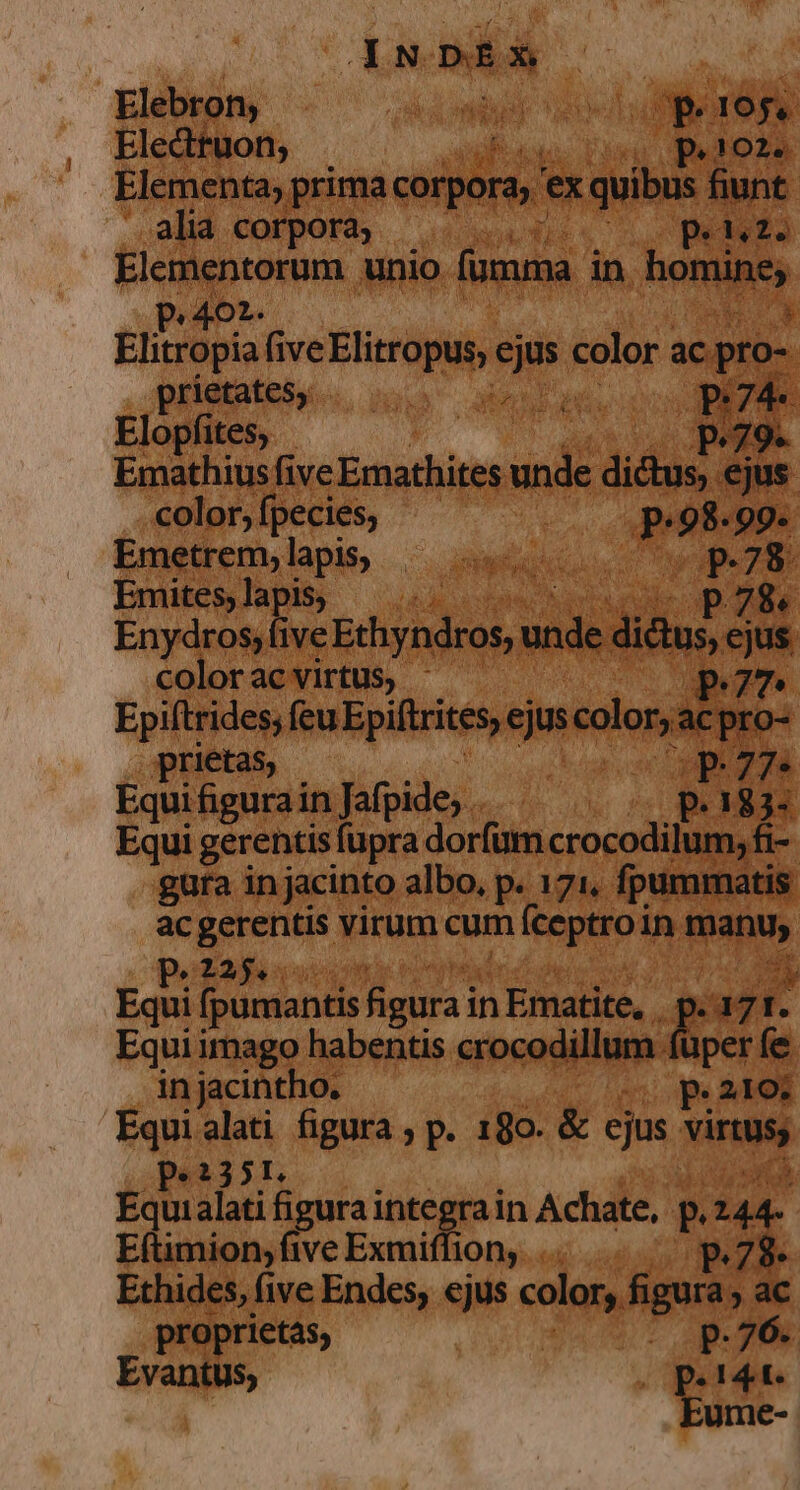 15D Elebron, ia onda OP 19$. Electtuon; i paloza Elementa; prima corpora ex quibus fiunt. alia corpora; | Ur c ydeke Wo unio fumma in. homine, P Elitrüpia five Elitropus; iin Mer ac E pridtateiu wo amt A * Elopfites, 2,79. Emathius five Emathites t. aids. ejus. color, fpecies, T P 98. 99. Emetrem; lapis; RN PUR p.78. Emites, lapis, p28« Enydros, five Echyndros, e didus, cjus colorac virtus, - P7 Epiftrides; (euEpiftrites, tin color acpro- prietas, DE Equi fig urain Jafpide, . P. 183- Equi gerentis fupra dorfum crocodilum, fi- gura in jacinto albo, p. 171, fpummatis ac gerentis virum cum íceptroin. dap. E35 Equi fpumantis figura i in Ematite, , P ys ? Equi imago habentis crocodillum (aper fe in jacintho. so pe21o: Equialati figura ; p. 180. &amp; ejus Vina p.2351. Equi alati figura integra in Achate, P. 144- E(ümion,fiveExmifliony, .. .. — p.78. Ethides, (ive Endes, ejus color, figura ac proprietas, p.76. Evantus; (perte